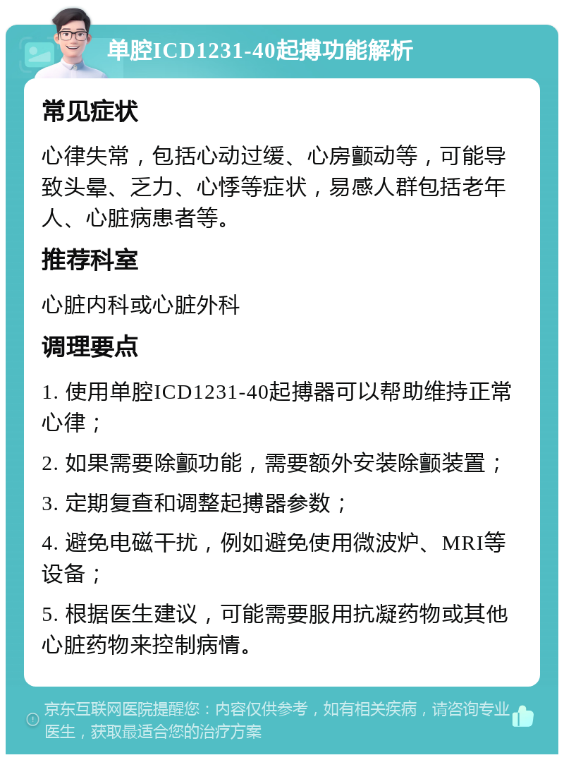 单腔ICD1231-40起搏功能解析 常见症状 心律失常，包括心动过缓、心房颤动等，可能导致头晕、乏力、心悸等症状，易感人群包括老年人、心脏病患者等。 推荐科室 心脏内科或心脏外科 调理要点 1. 使用单腔ICD1231-40起搏器可以帮助维持正常心律； 2. 如果需要除颤功能，需要额外安装除颤装置； 3. 定期复查和调整起搏器参数； 4. 避免电磁干扰，例如避免使用微波炉、MRI等设备； 5. 根据医生建议，可能需要服用抗凝药物或其他心脏药物来控制病情。