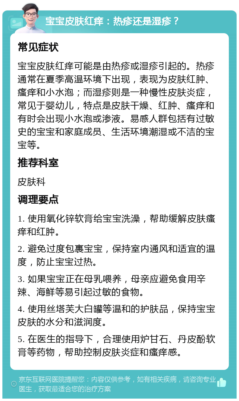 宝宝皮肤红痒：热疹还是湿疹？ 常见症状 宝宝皮肤红痒可能是由热疹或湿疹引起的。热疹通常在夏季高温环境下出现，表现为皮肤红肿、瘙痒和小水泡；而湿疹则是一种慢性皮肤炎症，常见于婴幼儿，特点是皮肤干燥、红肿、瘙痒和有时会出现小水泡或渗液。易感人群包括有过敏史的宝宝和家庭成员、生活环境潮湿或不洁的宝宝等。 推荐科室 皮肤科 调理要点 1. 使用氧化锌软膏给宝宝洗澡，帮助缓解皮肤瘙痒和红肿。 2. 避免过度包裹宝宝，保持室内通风和适宜的温度，防止宝宝过热。 3. 如果宝宝正在母乳喂养，母亲应避免食用辛辣、海鲜等易引起过敏的食物。 4. 使用丝塔芙大白罐等温和的护肤品，保持宝宝皮肤的水分和滋润度。 5. 在医生的指导下，合理使用炉甘石、丹皮酚软膏等药物，帮助控制皮肤炎症和瘙痒感。