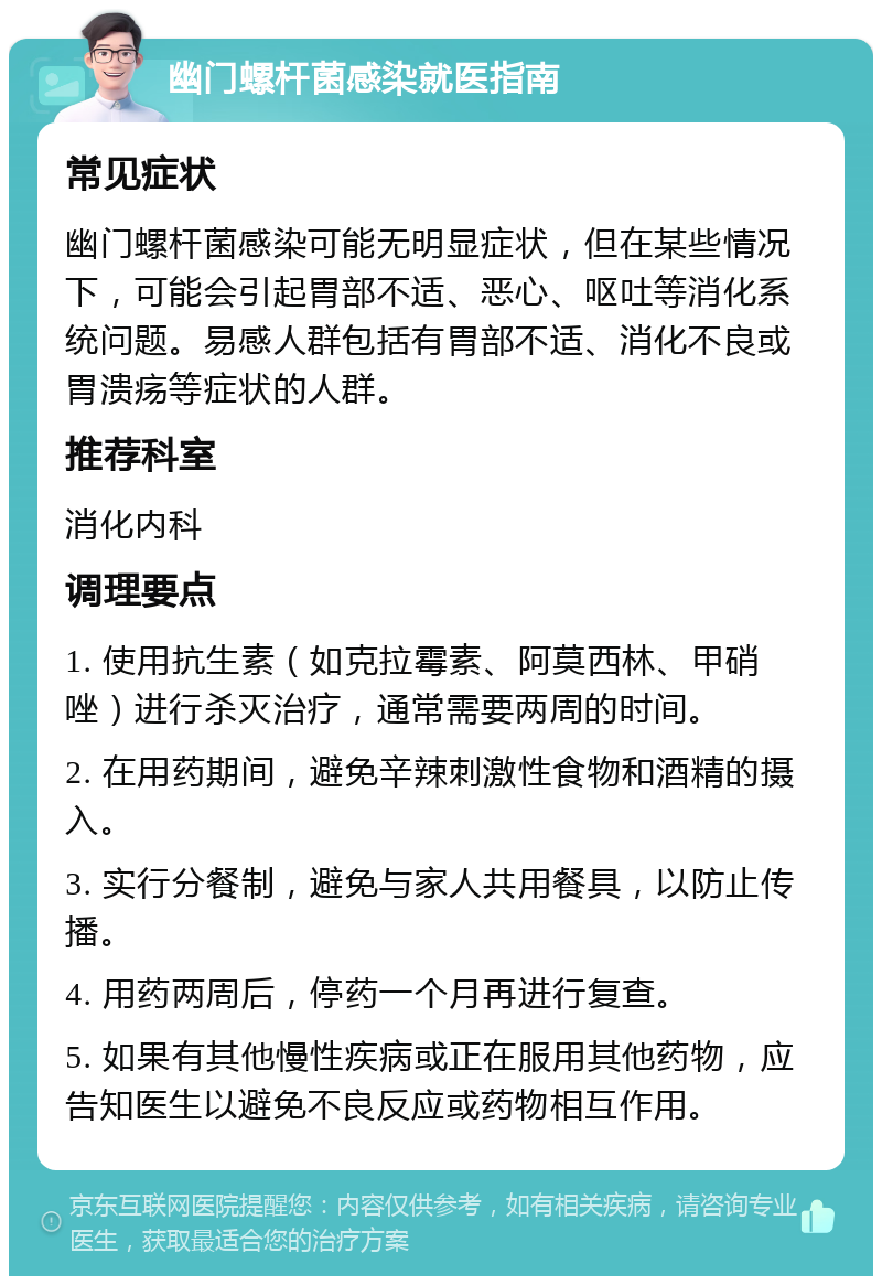 幽门螺杆菌感染就医指南 常见症状 幽门螺杆菌感染可能无明显症状，但在某些情况下，可能会引起胃部不适、恶心、呕吐等消化系统问题。易感人群包括有胃部不适、消化不良或胃溃疡等症状的人群。 推荐科室 消化内科 调理要点 1. 使用抗生素（如克拉霉素、阿莫西林、甲硝唑）进行杀灭治疗，通常需要两周的时间。 2. 在用药期间，避免辛辣刺激性食物和酒精的摄入。 3. 实行分餐制，避免与家人共用餐具，以防止传播。 4. 用药两周后，停药一个月再进行复查。 5. 如果有其他慢性疾病或正在服用其他药物，应告知医生以避免不良反应或药物相互作用。