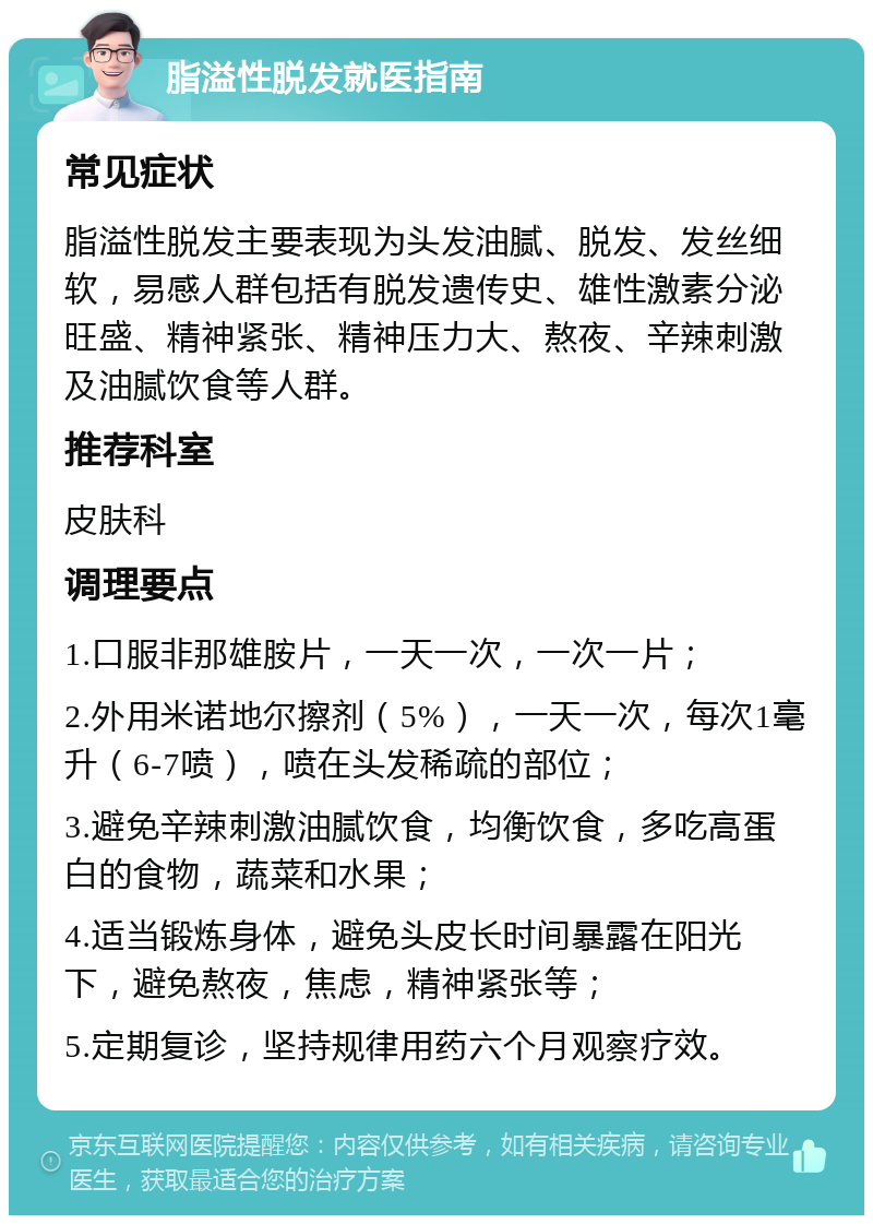 脂溢性脱发就医指南 常见症状 脂溢性脱发主要表现为头发油腻、脱发、发丝细软，易感人群包括有脱发遗传史、雄性激素分泌旺盛、精神紧张、精神压力大、熬夜、辛辣刺激及油腻饮食等人群。 推荐科室 皮肤科 调理要点 1.口服非那雄胺片，一天一次，一次一片； 2.外用米诺地尔擦剂（5%），一天一次，每次1毫升（6-7喷），喷在头发稀疏的部位； 3.避免辛辣刺激油腻饮食，均衡饮食，多吃高蛋白的食物，蔬菜和水果； 4.适当锻炼身体，避免头皮长时间暴露在阳光下，避免熬夜，焦虑，精神紧张等； 5.定期复诊，坚持规律用药六个月观察疗效。