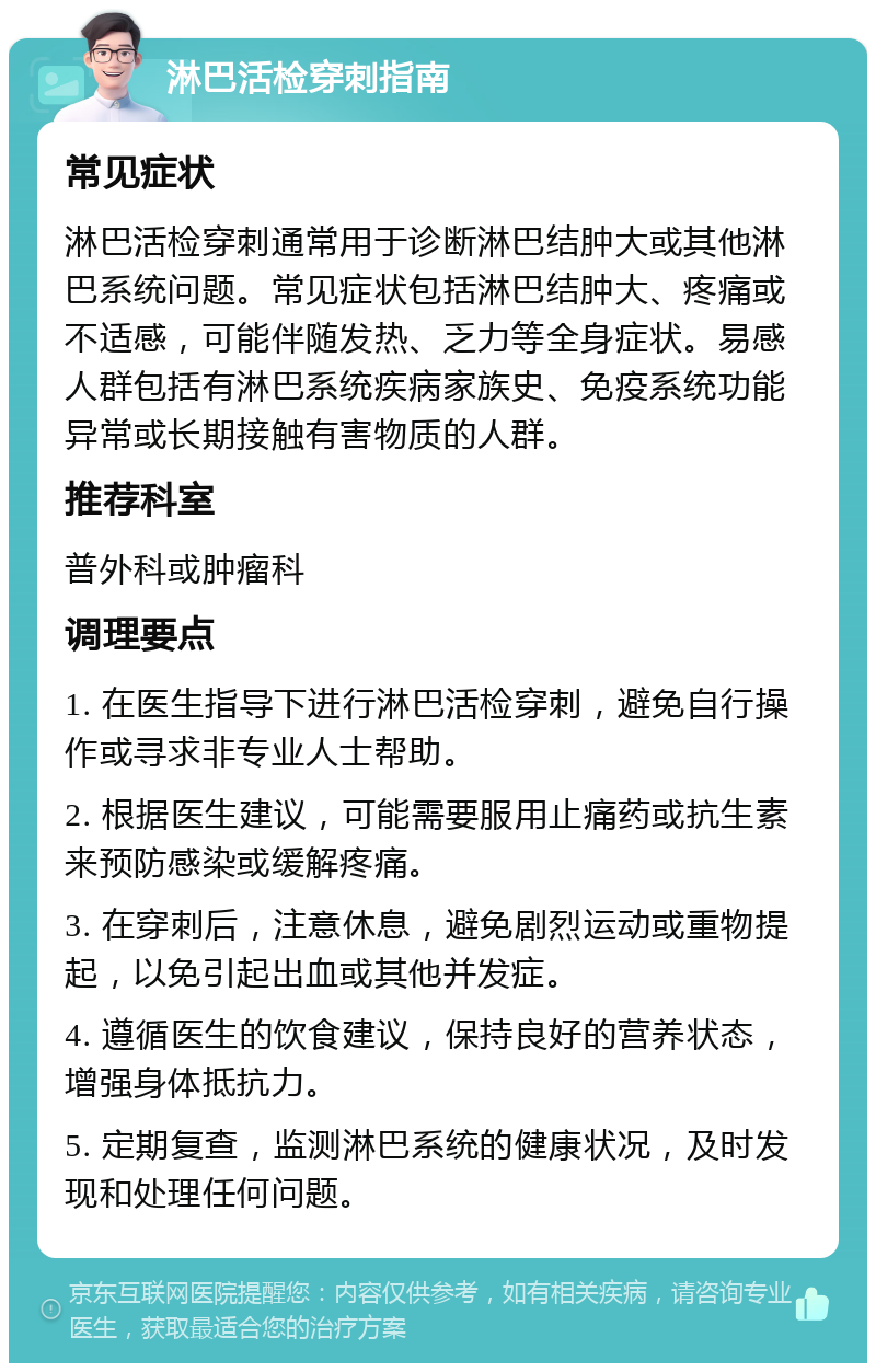 淋巴活检穿刺指南 常见症状 淋巴活检穿刺通常用于诊断淋巴结肿大或其他淋巴系统问题。常见症状包括淋巴结肿大、疼痛或不适感，可能伴随发热、乏力等全身症状。易感人群包括有淋巴系统疾病家族史、免疫系统功能异常或长期接触有害物质的人群。 推荐科室 普外科或肿瘤科 调理要点 1. 在医生指导下进行淋巴活检穿刺，避免自行操作或寻求非专业人士帮助。 2. 根据医生建议，可能需要服用止痛药或抗生素来预防感染或缓解疼痛。 3. 在穿刺后，注意休息，避免剧烈运动或重物提起，以免引起出血或其他并发症。 4. 遵循医生的饮食建议，保持良好的营养状态，增强身体抵抗力。 5. 定期复查，监测淋巴系统的健康状况，及时发现和处理任何问题。