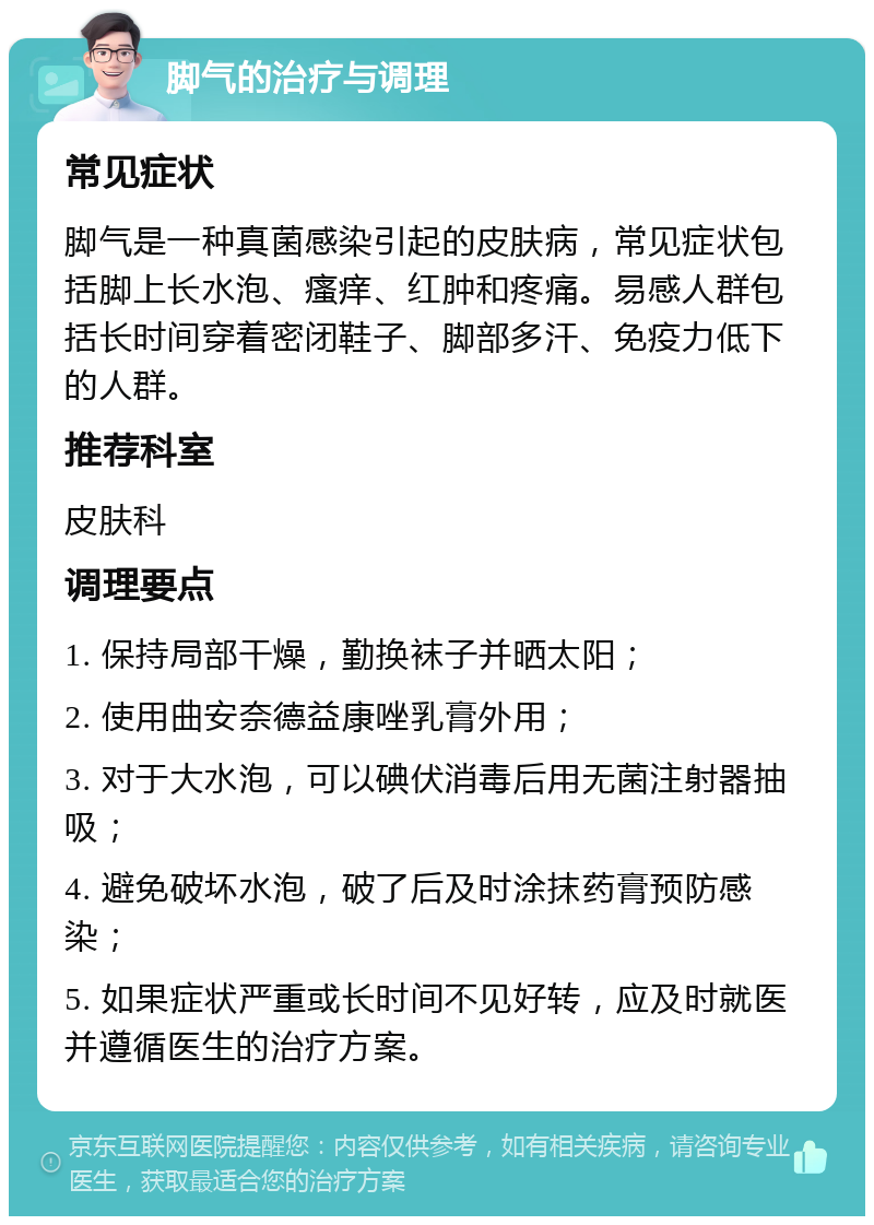 脚气的治疗与调理 常见症状 脚气是一种真菌感染引起的皮肤病，常见症状包括脚上长水泡、瘙痒、红肿和疼痛。易感人群包括长时间穿着密闭鞋子、脚部多汗、免疫力低下的人群。 推荐科室 皮肤科 调理要点 1. 保持局部干燥，勤换袜子并晒太阳； 2. 使用曲安奈德益康唑乳膏外用； 3. 对于大水泡，可以碘伏消毒后用无菌注射器抽吸； 4. 避免破坏水泡，破了后及时涂抹药膏预防感染； 5. 如果症状严重或长时间不见好转，应及时就医并遵循医生的治疗方案。