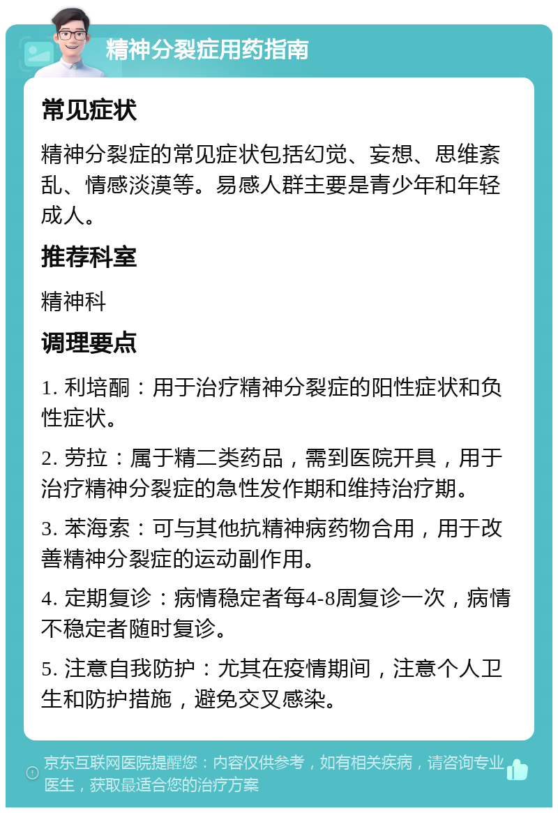 精神分裂症用药指南 常见症状 精神分裂症的常见症状包括幻觉、妄想、思维紊乱、情感淡漠等。易感人群主要是青少年和年轻成人。 推荐科室 精神科 调理要点 1. 利培酮：用于治疗精神分裂症的阳性症状和负性症状。 2. 劳拉：属于精二类药品，需到医院开具，用于治疗精神分裂症的急性发作期和维持治疗期。 3. 苯海索：可与其他抗精神病药物合用，用于改善精神分裂症的运动副作用。 4. 定期复诊：病情稳定者每4-8周复诊一次，病情不稳定者随时复诊。 5. 注意自我防护：尤其在疫情期间，注意个人卫生和防护措施，避免交叉感染。