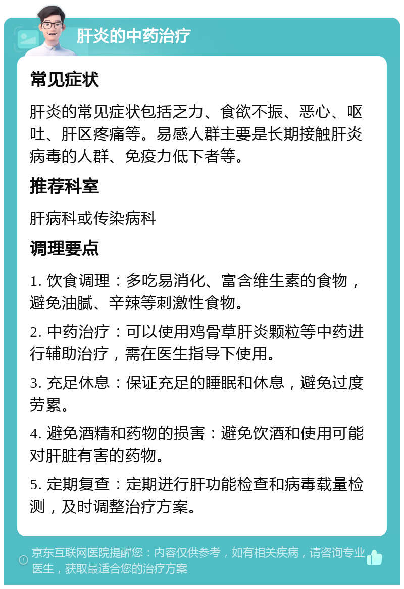 肝炎的中药治疗 常见症状 肝炎的常见症状包括乏力、食欲不振、恶心、呕吐、肝区疼痛等。易感人群主要是长期接触肝炎病毒的人群、免疫力低下者等。 推荐科室 肝病科或传染病科 调理要点 1. 饮食调理：多吃易消化、富含维生素的食物，避免油腻、辛辣等刺激性食物。 2. 中药治疗：可以使用鸡骨草肝炎颗粒等中药进行辅助治疗，需在医生指导下使用。 3. 充足休息：保证充足的睡眠和休息，避免过度劳累。 4. 避免酒精和药物的损害：避免饮酒和使用可能对肝脏有害的药物。 5. 定期复查：定期进行肝功能检查和病毒载量检测，及时调整治疗方案。