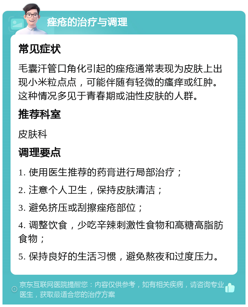 痤疮的治疗与调理 常见症状 毛囊汗管口角化引起的痤疮通常表现为皮肤上出现小米粒点点，可能伴随有轻微的瘙痒或红肿。这种情况多见于青春期或油性皮肤的人群。 推荐科室 皮肤科 调理要点 1. 使用医生推荐的药膏进行局部治疗； 2. 注意个人卫生，保持皮肤清洁； 3. 避免挤压或刮擦痤疮部位； 4. 调整饮食，少吃辛辣刺激性食物和高糖高脂肪食物； 5. 保持良好的生活习惯，避免熬夜和过度压力。