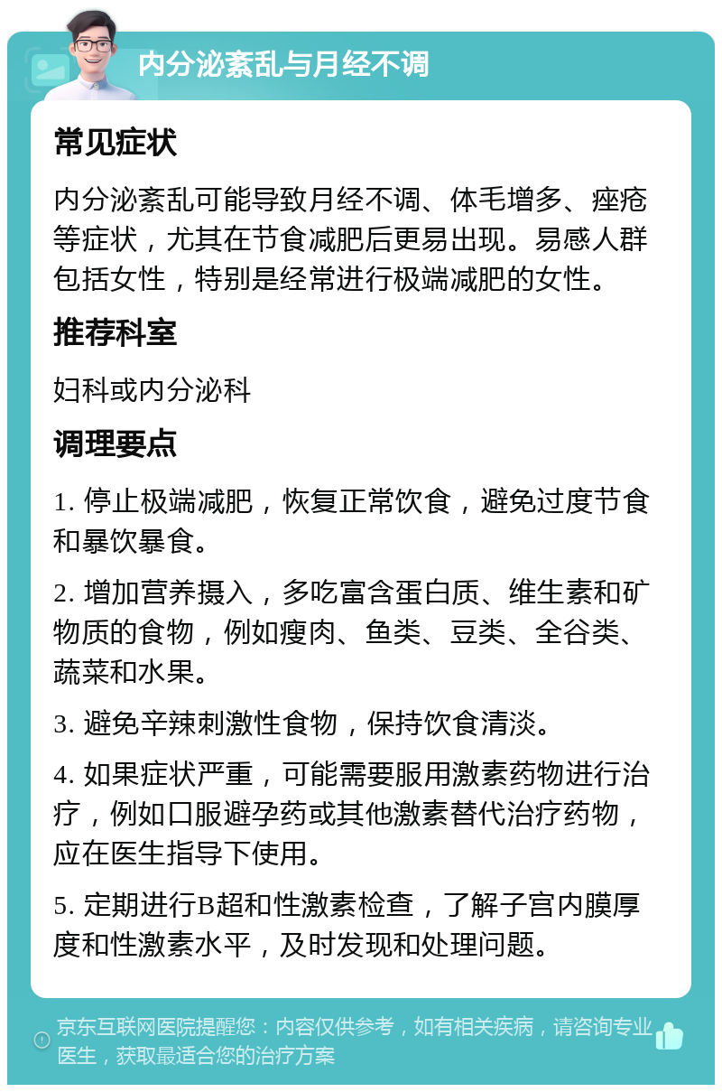 内分泌紊乱与月经不调 常见症状 内分泌紊乱可能导致月经不调、体毛增多、痤疮等症状，尤其在节食减肥后更易出现。易感人群包括女性，特别是经常进行极端减肥的女性。 推荐科室 妇科或内分泌科 调理要点 1. 停止极端减肥，恢复正常饮食，避免过度节食和暴饮暴食。 2. 增加营养摄入，多吃富含蛋白质、维生素和矿物质的食物，例如瘦肉、鱼类、豆类、全谷类、蔬菜和水果。 3. 避免辛辣刺激性食物，保持饮食清淡。 4. 如果症状严重，可能需要服用激素药物进行治疗，例如口服避孕药或其他激素替代治疗药物，应在医生指导下使用。 5. 定期进行B超和性激素检查，了解子宫内膜厚度和性激素水平，及时发现和处理问题。