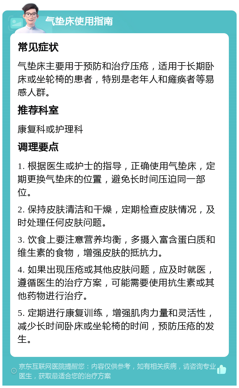 气垫床使用指南 常见症状 气垫床主要用于预防和治疗压疮，适用于长期卧床或坐轮椅的患者，特别是老年人和瘫痪者等易感人群。 推荐科室 康复科或护理科 调理要点 1. 根据医生或护士的指导，正确使用气垫床，定期更换气垫床的位置，避免长时间压迫同一部位。 2. 保持皮肤清洁和干燥，定期检查皮肤情况，及时处理任何皮肤问题。 3. 饮食上要注意营养均衡，多摄入富含蛋白质和维生素的食物，增强皮肤的抵抗力。 4. 如果出现压疮或其他皮肤问题，应及时就医，遵循医生的治疗方案，可能需要使用抗生素或其他药物进行治疗。 5. 定期进行康复训练，增强肌肉力量和灵活性，减少长时间卧床或坐轮椅的时间，预防压疮的发生。