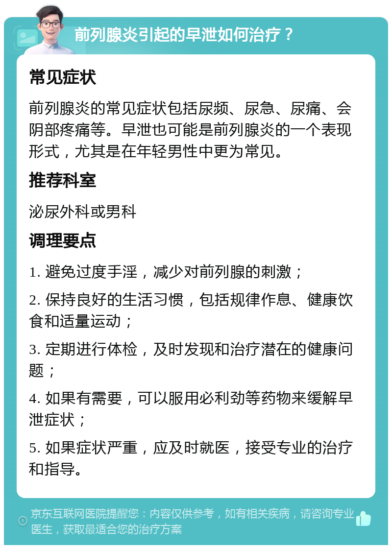 前列腺炎引起的早泄如何治疗？ 常见症状 前列腺炎的常见症状包括尿频、尿急、尿痛、会阴部疼痛等。早泄也可能是前列腺炎的一个表现形式，尤其是在年轻男性中更为常见。 推荐科室 泌尿外科或男科 调理要点 1. 避免过度手淫，减少对前列腺的刺激； 2. 保持良好的生活习惯，包括规律作息、健康饮食和适量运动； 3. 定期进行体检，及时发现和治疗潜在的健康问题； 4. 如果有需要，可以服用必利劲等药物来缓解早泄症状； 5. 如果症状严重，应及时就医，接受专业的治疗和指导。