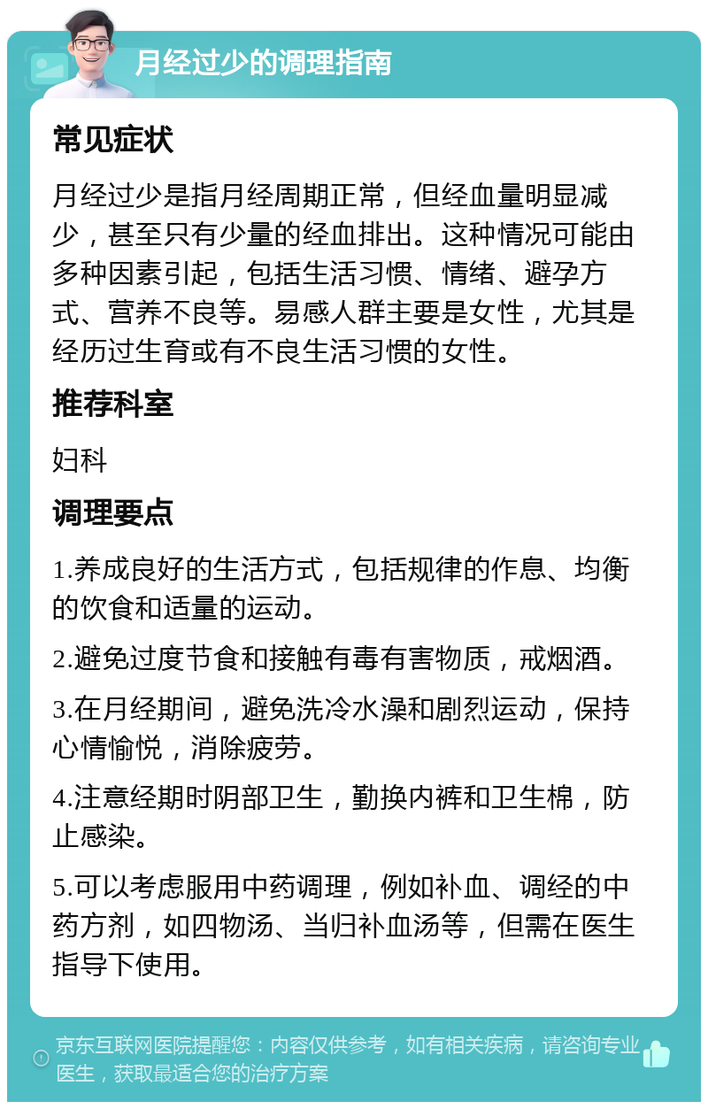 月经过少的调理指南 常见症状 月经过少是指月经周期正常，但经血量明显减少，甚至只有少量的经血排出。这种情况可能由多种因素引起，包括生活习惯、情绪、避孕方式、营养不良等。易感人群主要是女性，尤其是经历过生育或有不良生活习惯的女性。 推荐科室 妇科 调理要点 1.养成良好的生活方式，包括规律的作息、均衡的饮食和适量的运动。 2.避免过度节食和接触有毒有害物质，戒烟酒。 3.在月经期间，避免洗冷水澡和剧烈运动，保持心情愉悦，消除疲劳。 4.注意经期时阴部卫生，勤换内裤和卫生棉，防止感染。 5.可以考虑服用中药调理，例如补血、调经的中药方剂，如四物汤、当归补血汤等，但需在医生指导下使用。