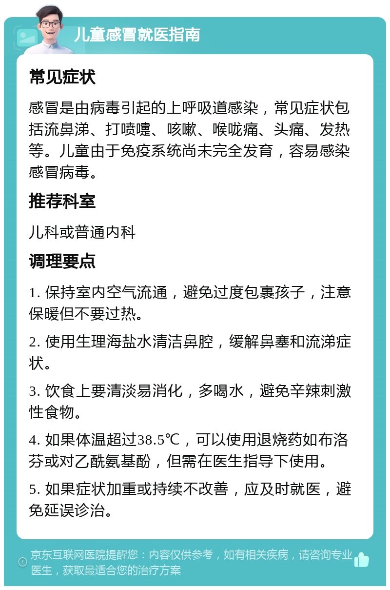 儿童感冒就医指南 常见症状 感冒是由病毒引起的上呼吸道感染，常见症状包括流鼻涕、打喷嚏、咳嗽、喉咙痛、头痛、发热等。儿童由于免疫系统尚未完全发育，容易感染感冒病毒。 推荐科室 儿科或普通内科 调理要点 1. 保持室内空气流通，避免过度包裹孩子，注意保暖但不要过热。 2. 使用生理海盐水清洁鼻腔，缓解鼻塞和流涕症状。 3. 饮食上要清淡易消化，多喝水，避免辛辣刺激性食物。 4. 如果体温超过38.5℃，可以使用退烧药如布洛芬或对乙酰氨基酚，但需在医生指导下使用。 5. 如果症状加重或持续不改善，应及时就医，避免延误诊治。