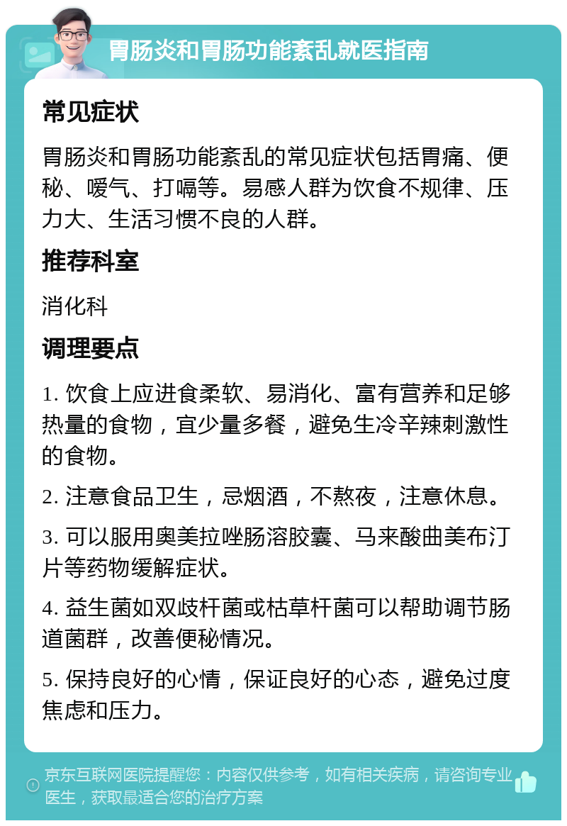 胃肠炎和胃肠功能紊乱就医指南 常见症状 胃肠炎和胃肠功能紊乱的常见症状包括胃痛、便秘、嗳气、打嗝等。易感人群为饮食不规律、压力大、生活习惯不良的人群。 推荐科室 消化科 调理要点 1. 饮食上应进食柔软、易消化、富有营养和足够热量的食物，宜少量多餐，避免生冷辛辣刺激性的食物。 2. 注意食品卫生，忌烟酒，不熬夜，注意休息。 3. 可以服用奥美拉唑肠溶胶囊、马来酸曲美布汀片等药物缓解症状。 4. 益生菌如双歧杆菌或枯草杆菌可以帮助调节肠道菌群，改善便秘情况。 5. 保持良好的心情，保证良好的心态，避免过度焦虑和压力。