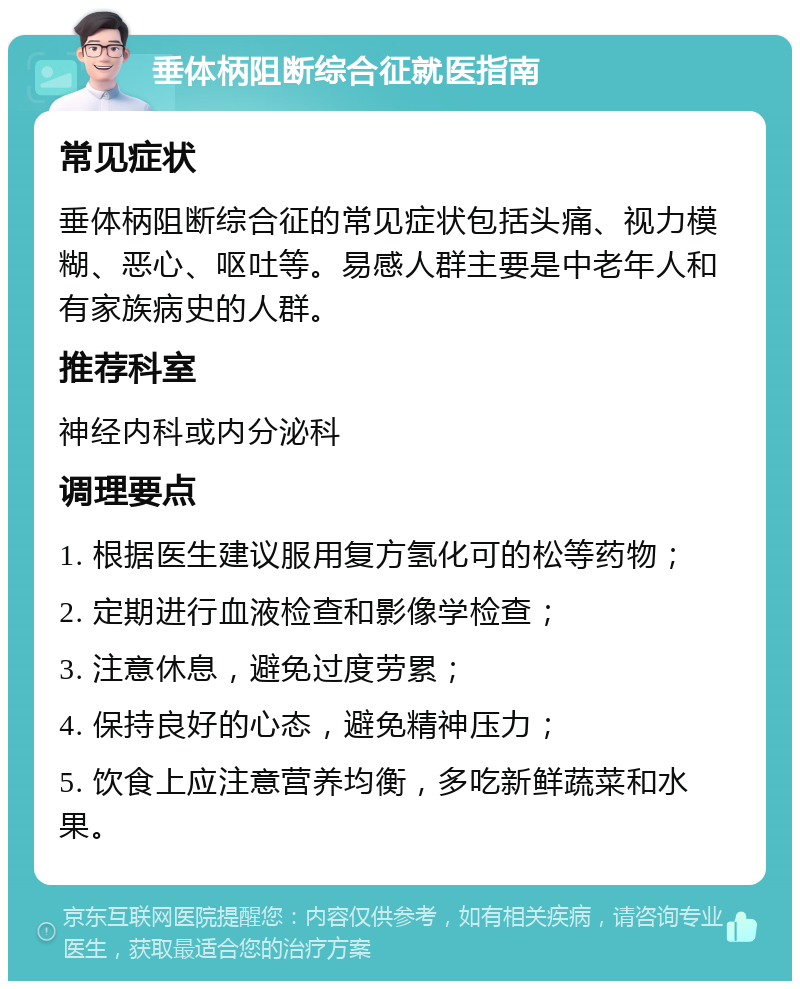 垂体柄阻断综合征就医指南 常见症状 垂体柄阻断综合征的常见症状包括头痛、视力模糊、恶心、呕吐等。易感人群主要是中老年人和有家族病史的人群。 推荐科室 神经内科或内分泌科 调理要点 1. 根据医生建议服用复方氢化可的松等药物； 2. 定期进行血液检查和影像学检查； 3. 注意休息，避免过度劳累； 4. 保持良好的心态，避免精神压力； 5. 饮食上应注意营养均衡，多吃新鲜蔬菜和水果。