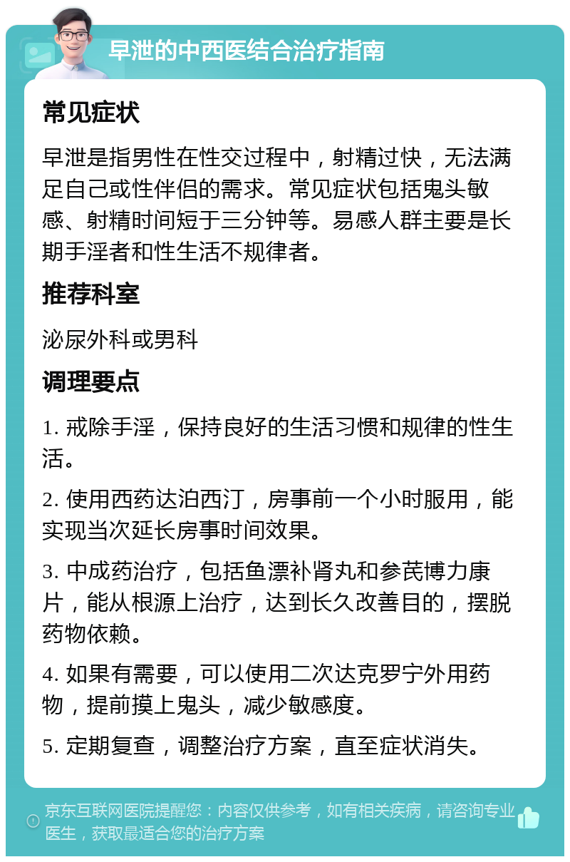 早泄的中西医结合治疗指南 常见症状 早泄是指男性在性交过程中，射精过快，无法满足自己或性伴侣的需求。常见症状包括鬼头敏感、射精时间短于三分钟等。易感人群主要是长期手淫者和性生活不规律者。 推荐科室 泌尿外科或男科 调理要点 1. 戒除手淫，保持良好的生活习惯和规律的性生活。 2. 使用西药达泊西汀，房事前一个小时服用，能实现当次延长房事时间效果。 3. 中成药治疗，包括鱼漂补肾丸和参芪博力康片，能从根源上治疗，达到长久改善目的，摆脱药物依赖。 4. 如果有需要，可以使用二次达克罗宁外用药物，提前摸上鬼头，减少敏感度。 5. 定期复查，调整治疗方案，直至症状消失。