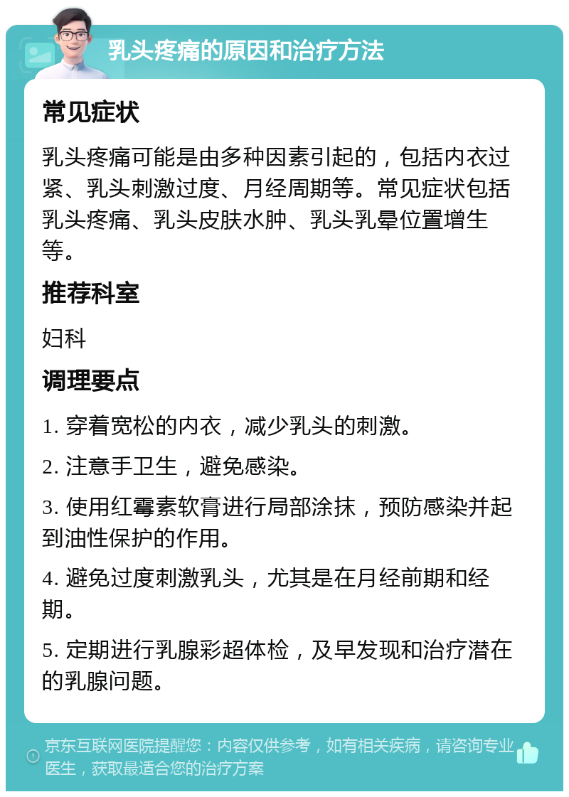 乳头疼痛的原因和治疗方法 常见症状 乳头疼痛可能是由多种因素引起的，包括内衣过紧、乳头刺激过度、月经周期等。常见症状包括乳头疼痛、乳头皮肤水肿、乳头乳晕位置增生等。 推荐科室 妇科 调理要点 1. 穿着宽松的内衣，减少乳头的刺激。 2. 注意手卫生，避免感染。 3. 使用红霉素软膏进行局部涂抹，预防感染并起到油性保护的作用。 4. 避免过度刺激乳头，尤其是在月经前期和经期。 5. 定期进行乳腺彩超体检，及早发现和治疗潜在的乳腺问题。