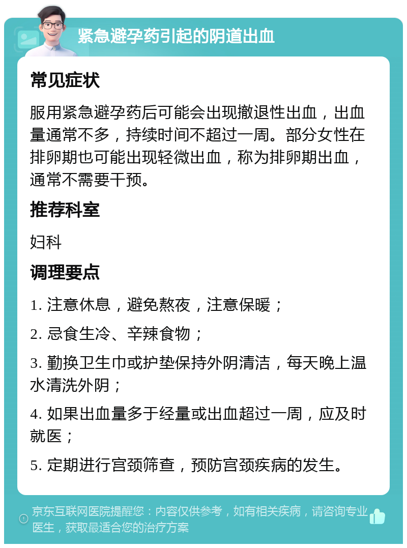 紧急避孕药引起的阴道出血 常见症状 服用紧急避孕药后可能会出现撤退性出血，出血量通常不多，持续时间不超过一周。部分女性在排卵期也可能出现轻微出血，称为排卵期出血，通常不需要干预。 推荐科室 妇科 调理要点 1. 注意休息，避免熬夜，注意保暖； 2. 忌食生冷、辛辣食物； 3. 勤换卫生巾或护垫保持外阴清洁，每天晚上温水清洗外阴； 4. 如果出血量多于经量或出血超过一周，应及时就医； 5. 定期进行宫颈筛查，预防宫颈疾病的发生。