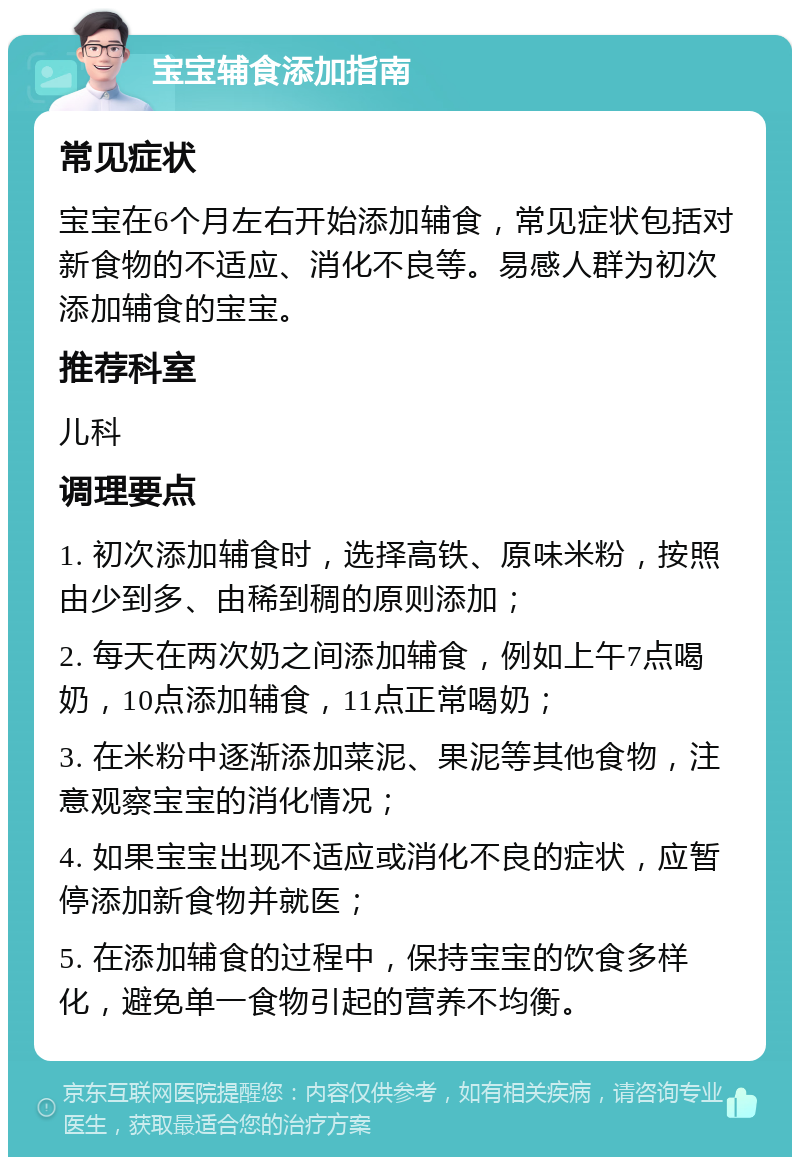 宝宝辅食添加指南 常见症状 宝宝在6个月左右开始添加辅食，常见症状包括对新食物的不适应、消化不良等。易感人群为初次添加辅食的宝宝。 推荐科室 儿科 调理要点 1. 初次添加辅食时，选择高铁、原味米粉，按照由少到多、由稀到稠的原则添加； 2. 每天在两次奶之间添加辅食，例如上午7点喝奶，10点添加辅食，11点正常喝奶； 3. 在米粉中逐渐添加菜泥、果泥等其他食物，注意观察宝宝的消化情况； 4. 如果宝宝出现不适应或消化不良的症状，应暂停添加新食物并就医； 5. 在添加辅食的过程中，保持宝宝的饮食多样化，避免单一食物引起的营养不均衡。