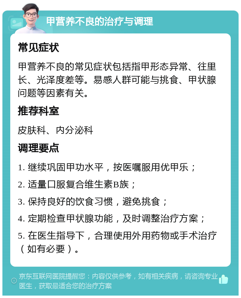 甲营养不良的治疗与调理 常见症状 甲营养不良的常见症状包括指甲形态异常、往里长、光泽度差等。易感人群可能与挑食、甲状腺问题等因素有关。 推荐科室 皮肤科、内分泌科 调理要点 1. 继续巩固甲功水平，按医嘱服用优甲乐； 2. 适量口服复合维生素B族； 3. 保持良好的饮食习惯，避免挑食； 4. 定期检查甲状腺功能，及时调整治疗方案； 5. 在医生指导下，合理使用外用药物或手术治疗（如有必要）。