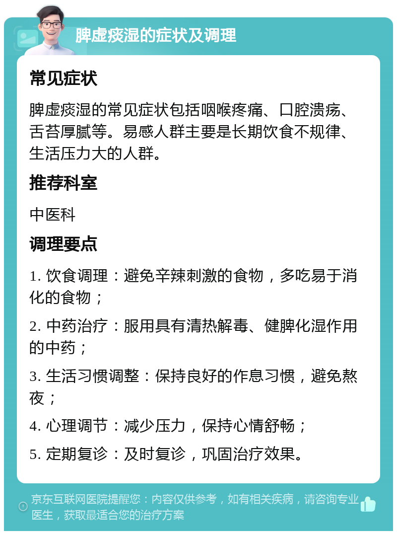 脾虚痰湿的症状及调理 常见症状 脾虚痰湿的常见症状包括咽喉疼痛、口腔溃疡、舌苔厚腻等。易感人群主要是长期饮食不规律、生活压力大的人群。 推荐科室 中医科 调理要点 1. 饮食调理：避免辛辣刺激的食物，多吃易于消化的食物； 2. 中药治疗：服用具有清热解毒、健脾化湿作用的中药； 3. 生活习惯调整：保持良好的作息习惯，避免熬夜； 4. 心理调节：减少压力，保持心情舒畅； 5. 定期复诊：及时复诊，巩固治疗效果。