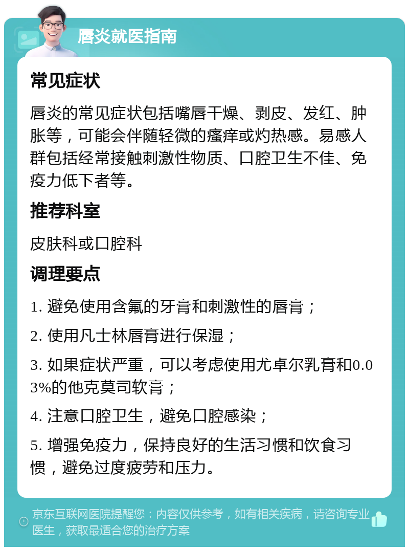 唇炎就医指南 常见症状 唇炎的常见症状包括嘴唇干燥、剥皮、发红、肿胀等，可能会伴随轻微的瘙痒或灼热感。易感人群包括经常接触刺激性物质、口腔卫生不佳、免疫力低下者等。 推荐科室 皮肤科或口腔科 调理要点 1. 避免使用含氟的牙膏和刺激性的唇膏； 2. 使用凡士林唇膏进行保湿； 3. 如果症状严重，可以考虑使用尤卓尔乳膏和0.03%的他克莫司软膏； 4. 注意口腔卫生，避免口腔感染； 5. 增强免疫力，保持良好的生活习惯和饮食习惯，避免过度疲劳和压力。