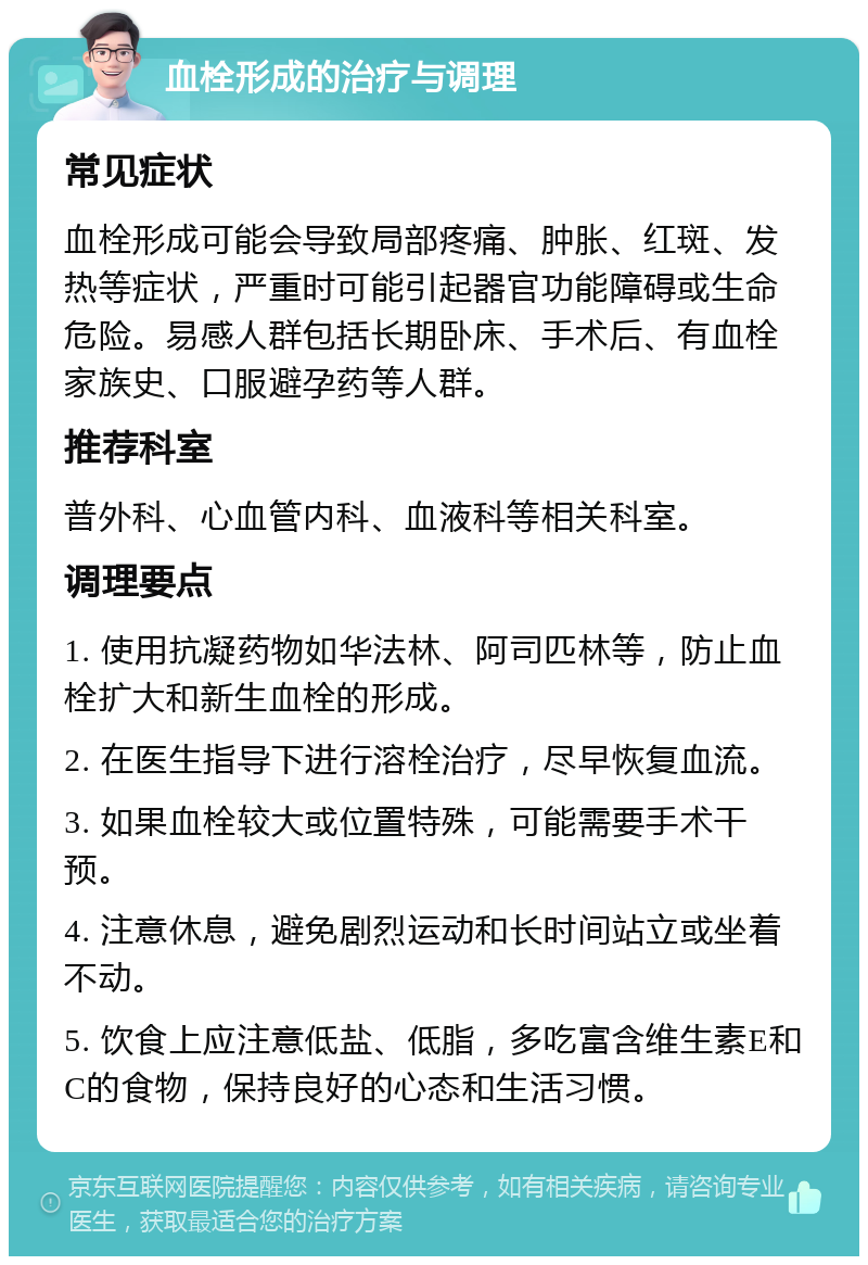 血栓形成的治疗与调理 常见症状 血栓形成可能会导致局部疼痛、肿胀、红斑、发热等症状，严重时可能引起器官功能障碍或生命危险。易感人群包括长期卧床、手术后、有血栓家族史、口服避孕药等人群。 推荐科室 普外科、心血管内科、血液科等相关科室。 调理要点 1. 使用抗凝药物如华法林、阿司匹林等，防止血栓扩大和新生血栓的形成。 2. 在医生指导下进行溶栓治疗，尽早恢复血流。 3. 如果血栓较大或位置特殊，可能需要手术干预。 4. 注意休息，避免剧烈运动和长时间站立或坐着不动。 5. 饮食上应注意低盐、低脂，多吃富含维生素E和C的食物，保持良好的心态和生活习惯。