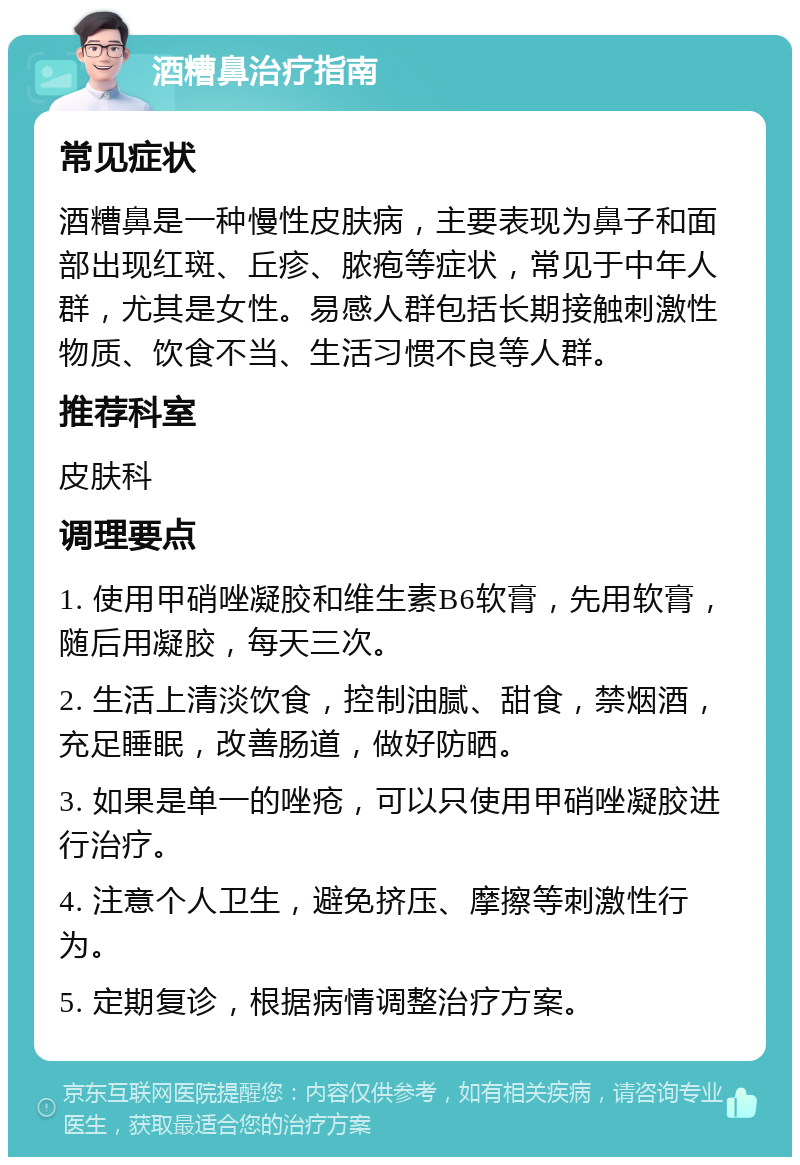 酒糟鼻治疗指南 常见症状 酒糟鼻是一种慢性皮肤病，主要表现为鼻子和面部出现红斑、丘疹、脓疱等症状，常见于中年人群，尤其是女性。易感人群包括长期接触刺激性物质、饮食不当、生活习惯不良等人群。 推荐科室 皮肤科 调理要点 1. 使用甲硝唑凝胶和维生素B6软膏，先用软膏，随后用凝胶，每天三次。 2. 生活上清淡饮食，控制油腻、甜食，禁烟酒，充足睡眠，改善肠道，做好防晒。 3. 如果是单一的唑疮，可以只使用甲硝唑凝胶进行治疗。 4. 注意个人卫生，避免挤压、摩擦等刺激性行为。 5. 定期复诊，根据病情调整治疗方案。