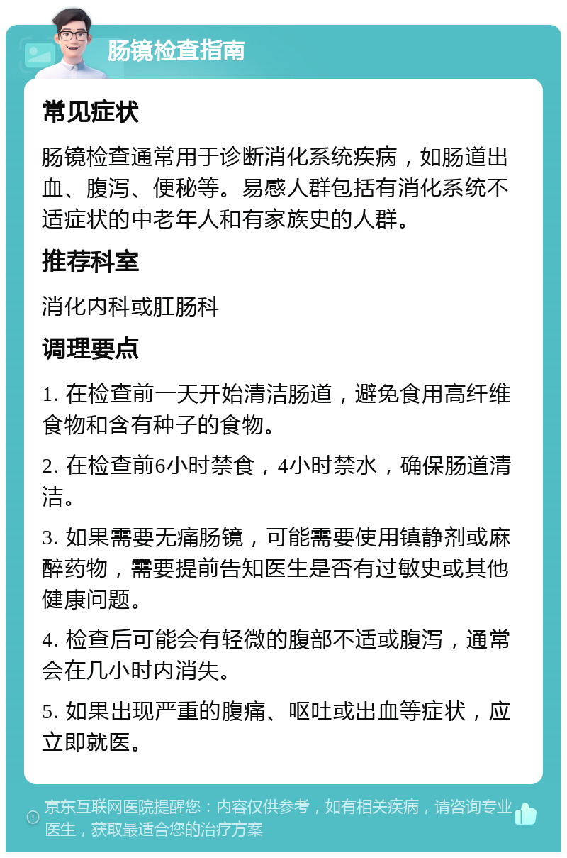 肠镜检查指南 常见症状 肠镜检查通常用于诊断消化系统疾病，如肠道出血、腹泻、便秘等。易感人群包括有消化系统不适症状的中老年人和有家族史的人群。 推荐科室 消化内科或肛肠科 调理要点 1. 在检查前一天开始清洁肠道，避免食用高纤维食物和含有种子的食物。 2. 在检查前6小时禁食，4小时禁水，确保肠道清洁。 3. 如果需要无痛肠镜，可能需要使用镇静剂或麻醉药物，需要提前告知医生是否有过敏史或其他健康问题。 4. 检查后可能会有轻微的腹部不适或腹泻，通常会在几小时内消失。 5. 如果出现严重的腹痛、呕吐或出血等症状，应立即就医。