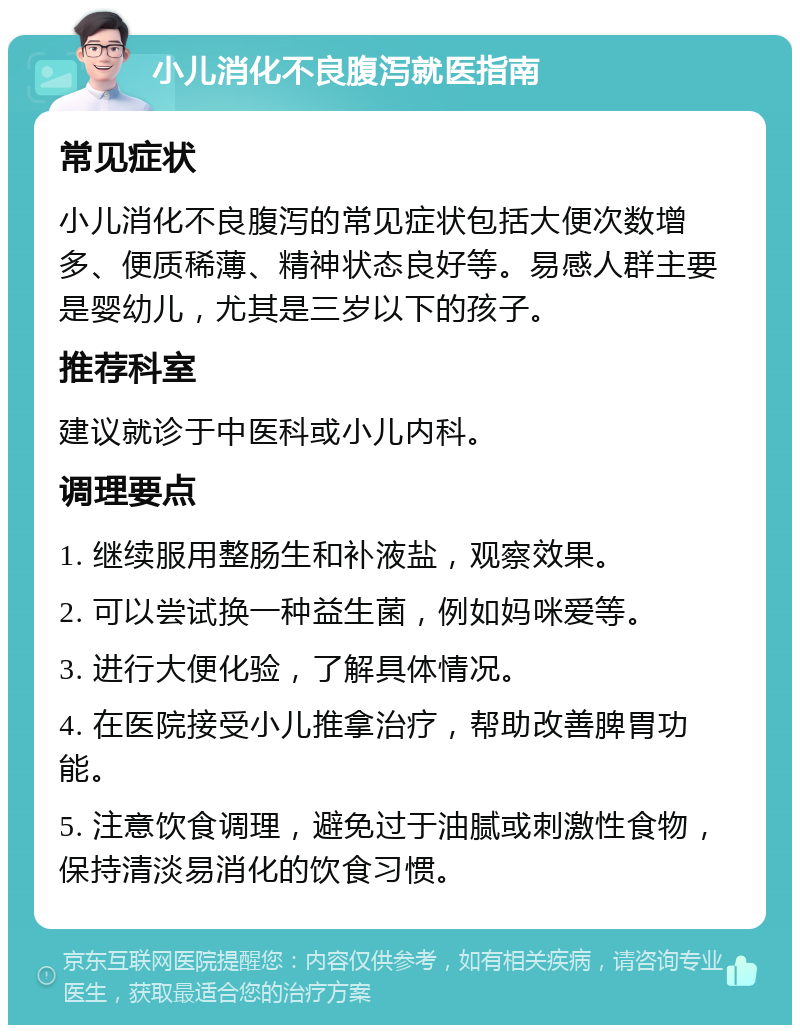 小儿消化不良腹泻就医指南 常见症状 小儿消化不良腹泻的常见症状包括大便次数增多、便质稀薄、精神状态良好等。易感人群主要是婴幼儿，尤其是三岁以下的孩子。 推荐科室 建议就诊于中医科或小儿内科。 调理要点 1. 继续服用整肠生和补液盐，观察效果。 2. 可以尝试换一种益生菌，例如妈咪爱等。 3. 进行大便化验，了解具体情况。 4. 在医院接受小儿推拿治疗，帮助改善脾胃功能。 5. 注意饮食调理，避免过于油腻或刺激性食物，保持清淡易消化的饮食习惯。