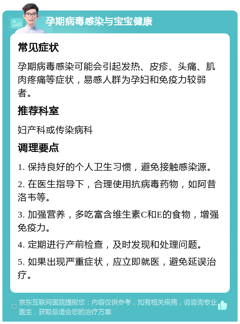 孕期病毒感染与宝宝健康 常见症状 孕期病毒感染可能会引起发热、皮疹、头痛、肌肉疼痛等症状，易感人群为孕妇和免疫力较弱者。 推荐科室 妇产科或传染病科 调理要点 1. 保持良好的个人卫生习惯，避免接触感染源。 2. 在医生指导下，合理使用抗病毒药物，如阿昔洛韦等。 3. 加强营养，多吃富含维生素C和E的食物，增强免疫力。 4. 定期进行产前检查，及时发现和处理问题。 5. 如果出现严重症状，应立即就医，避免延误治疗。