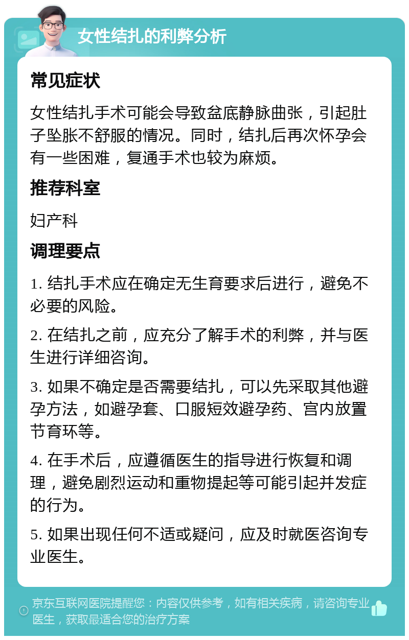 女性结扎的利弊分析 常见症状 女性结扎手术可能会导致盆底静脉曲张，引起肚子坠胀不舒服的情况。同时，结扎后再次怀孕会有一些困难，复通手术也较为麻烦。 推荐科室 妇产科 调理要点 1. 结扎手术应在确定无生育要求后进行，避免不必要的风险。 2. 在结扎之前，应充分了解手术的利弊，并与医生进行详细咨询。 3. 如果不确定是否需要结扎，可以先采取其他避孕方法，如避孕套、口服短效避孕药、宫内放置节育环等。 4. 在手术后，应遵循医生的指导进行恢复和调理，避免剧烈运动和重物提起等可能引起并发症的行为。 5. 如果出现任何不适或疑问，应及时就医咨询专业医生。