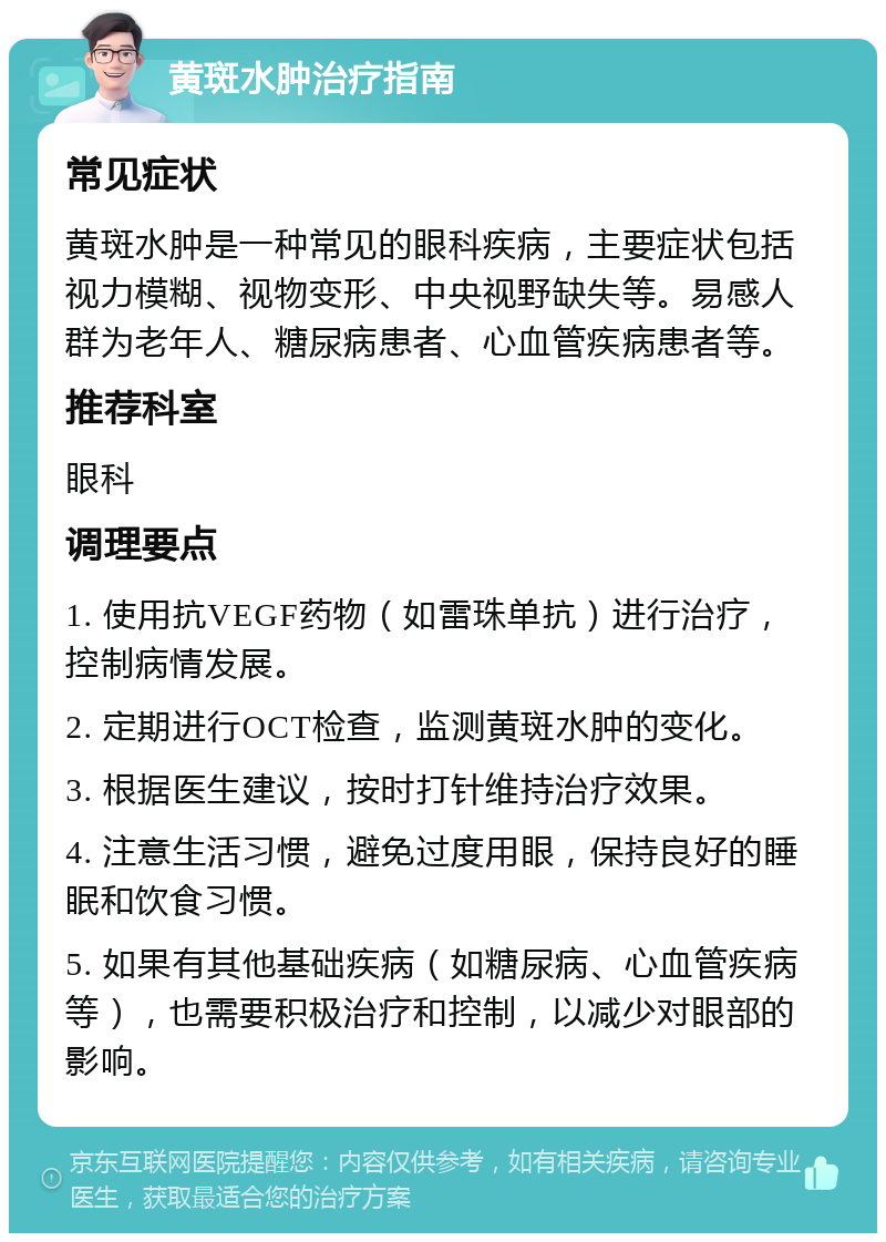 黄斑水肿治疗指南 常见症状 黄斑水肿是一种常见的眼科疾病，主要症状包括视力模糊、视物变形、中央视野缺失等。易感人群为老年人、糖尿病患者、心血管疾病患者等。 推荐科室 眼科 调理要点 1. 使用抗VEGF药物（如雷珠单抗）进行治疗，控制病情发展。 2. 定期进行OCT检查，监测黄斑水肿的变化。 3. 根据医生建议，按时打针维持治疗效果。 4. 注意生活习惯，避免过度用眼，保持良好的睡眠和饮食习惯。 5. 如果有其他基础疾病（如糖尿病、心血管疾病等），也需要积极治疗和控制，以减少对眼部的影响。