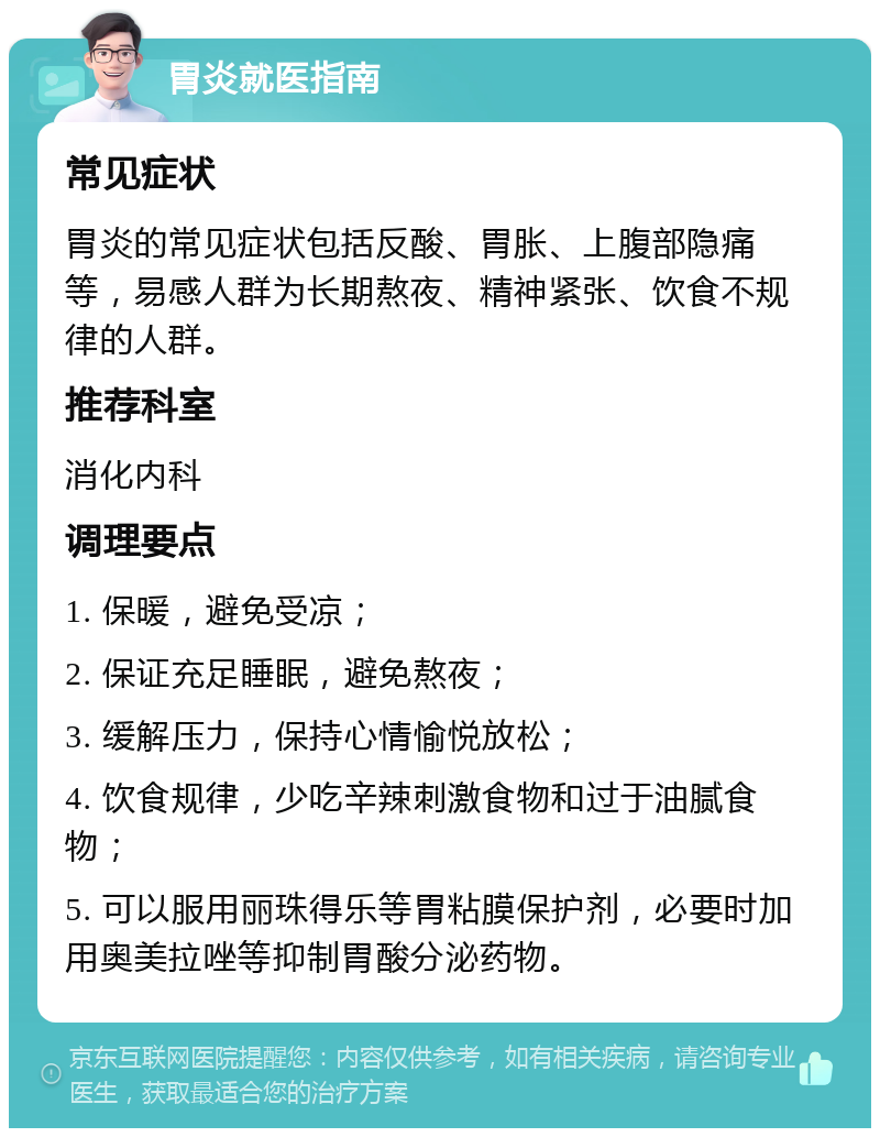 胃炎就医指南 常见症状 胃炎的常见症状包括反酸、胃胀、上腹部隐痛等，易感人群为长期熬夜、精神紧张、饮食不规律的人群。 推荐科室 消化内科 调理要点 1. 保暖，避免受凉； 2. 保证充足睡眠，避免熬夜； 3. 缓解压力，保持心情愉悦放松； 4. 饮食规律，少吃辛辣刺激食物和过于油腻食物； 5. 可以服用丽珠得乐等胃粘膜保护剂，必要时加用奥美拉唑等抑制胃酸分泌药物。