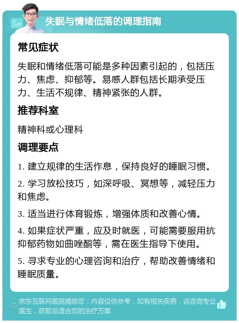 失眠与情绪低落的调理指南 常见症状 失眠和情绪低落可能是多种因素引起的，包括压力、焦虑、抑郁等。易感人群包括长期承受压力、生活不规律、精神紧张的人群。 推荐科室 精神科或心理科 调理要点 1. 建立规律的生活作息，保持良好的睡眠习惯。 2. 学习放松技巧，如深呼吸、冥想等，减轻压力和焦虑。 3. 适当进行体育锻炼，增强体质和改善心情。 4. 如果症状严重，应及时就医，可能需要服用抗抑郁药物如曲唑酮等，需在医生指导下使用。 5. 寻求专业的心理咨询和治疗，帮助改善情绪和睡眠质量。