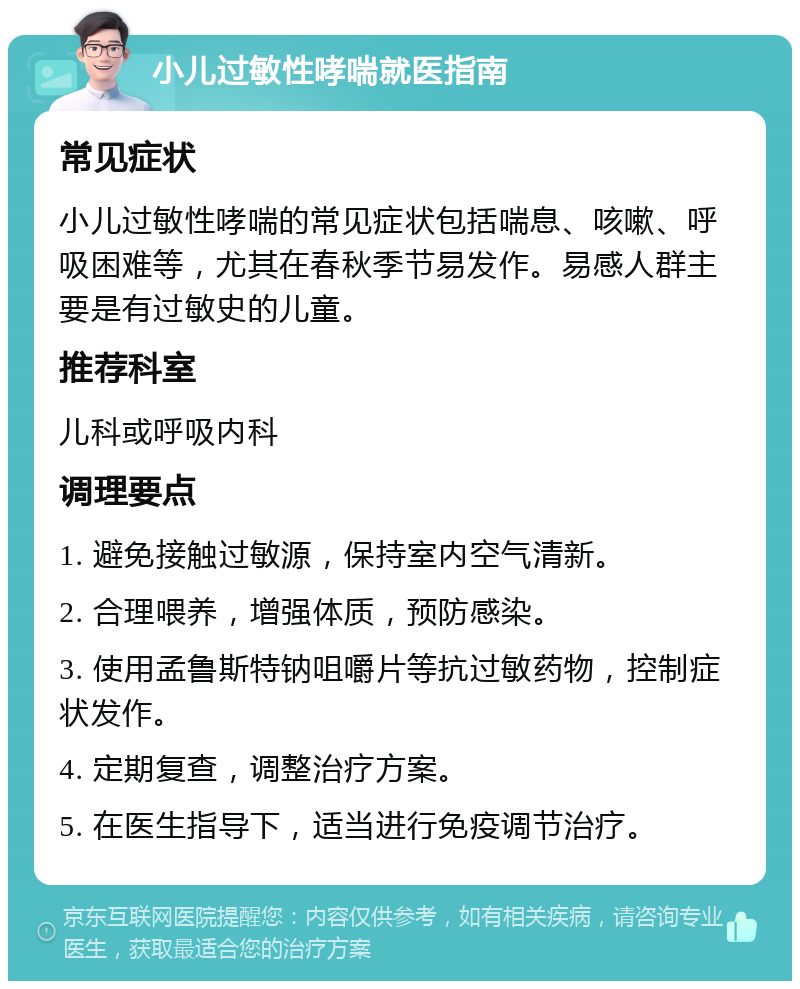 小儿过敏性哮喘就医指南 常见症状 小儿过敏性哮喘的常见症状包括喘息、咳嗽、呼吸困难等，尤其在春秋季节易发作。易感人群主要是有过敏史的儿童。 推荐科室 儿科或呼吸内科 调理要点 1. 避免接触过敏源，保持室内空气清新。 2. 合理喂养，增强体质，预防感染。 3. 使用孟鲁斯特钠咀嚼片等抗过敏药物，控制症状发作。 4. 定期复查，调整治疗方案。 5. 在医生指导下，适当进行免疫调节治疗。