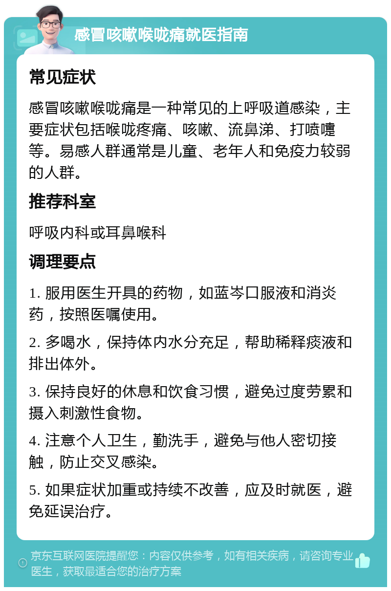 感冒咳嗽喉咙痛就医指南 常见症状 感冒咳嗽喉咙痛是一种常见的上呼吸道感染，主要症状包括喉咙疼痛、咳嗽、流鼻涕、打喷嚏等。易感人群通常是儿童、老年人和免疫力较弱的人群。 推荐科室 呼吸内科或耳鼻喉科 调理要点 1. 服用医生开具的药物，如蓝岑口服液和消炎药，按照医嘱使用。 2. 多喝水，保持体内水分充足，帮助稀释痰液和排出体外。 3. 保持良好的休息和饮食习惯，避免过度劳累和摄入刺激性食物。 4. 注意个人卫生，勤洗手，避免与他人密切接触，防止交叉感染。 5. 如果症状加重或持续不改善，应及时就医，避免延误治疗。