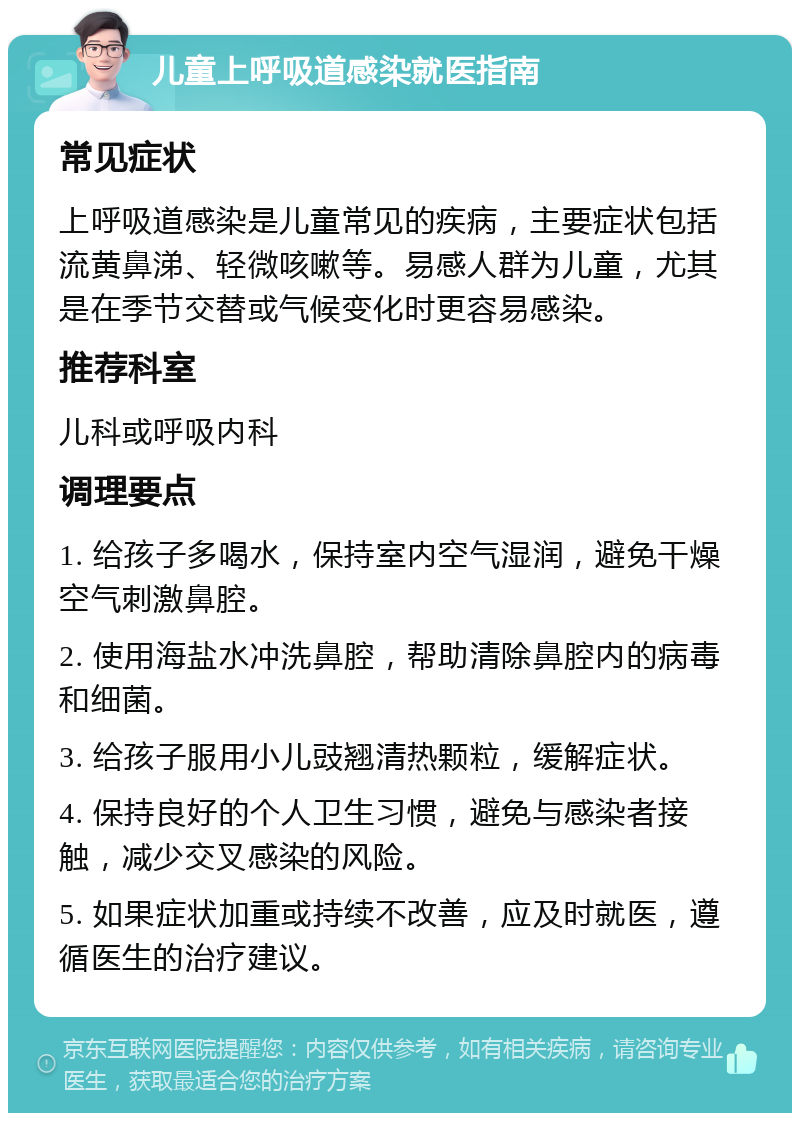 儿童上呼吸道感染就医指南 常见症状 上呼吸道感染是儿童常见的疾病，主要症状包括流黄鼻涕、轻微咳嗽等。易感人群为儿童，尤其是在季节交替或气候变化时更容易感染。 推荐科室 儿科或呼吸内科 调理要点 1. 给孩子多喝水，保持室内空气湿润，避免干燥空气刺激鼻腔。 2. 使用海盐水冲洗鼻腔，帮助清除鼻腔内的病毒和细菌。 3. 给孩子服用小儿豉翘清热颗粒，缓解症状。 4. 保持良好的个人卫生习惯，避免与感染者接触，减少交叉感染的风险。 5. 如果症状加重或持续不改善，应及时就医，遵循医生的治疗建议。