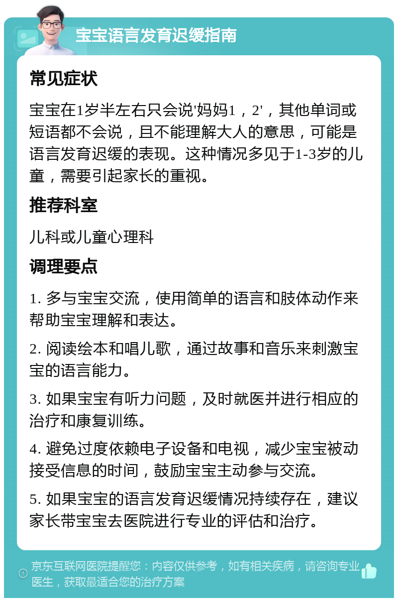 宝宝语言发育迟缓指南 常见症状 宝宝在1岁半左右只会说'妈妈1，2'，其他单词或短语都不会说，且不能理解大人的意思，可能是语言发育迟缓的表现。这种情况多见于1-3岁的儿童，需要引起家长的重视。 推荐科室 儿科或儿童心理科 调理要点 1. 多与宝宝交流，使用简单的语言和肢体动作来帮助宝宝理解和表达。 2. 阅读绘本和唱儿歌，通过故事和音乐来刺激宝宝的语言能力。 3. 如果宝宝有听力问题，及时就医并进行相应的治疗和康复训练。 4. 避免过度依赖电子设备和电视，减少宝宝被动接受信息的时间，鼓励宝宝主动参与交流。 5. 如果宝宝的语言发育迟缓情况持续存在，建议家长带宝宝去医院进行专业的评估和治疗。