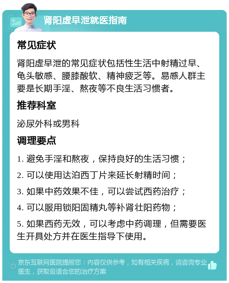 肾阳虚早泄就医指南 常见症状 肾阳虚早泄的常见症状包括性生活中射精过早、龟头敏感、腰膝酸软、精神疲乏等。易感人群主要是长期手淫、熬夜等不良生活习惯者。 推荐科室 泌尿外科或男科 调理要点 1. 避免手淫和熬夜，保持良好的生活习惯； 2. 可以使用达泊西丁片来延长射精时间； 3. 如果中药效果不佳，可以尝试西药治疗； 4. 可以服用锁阳固精丸等补肾壮阳药物； 5. 如果西药无效，可以考虑中药调理，但需要医生开具处方并在医生指导下使用。