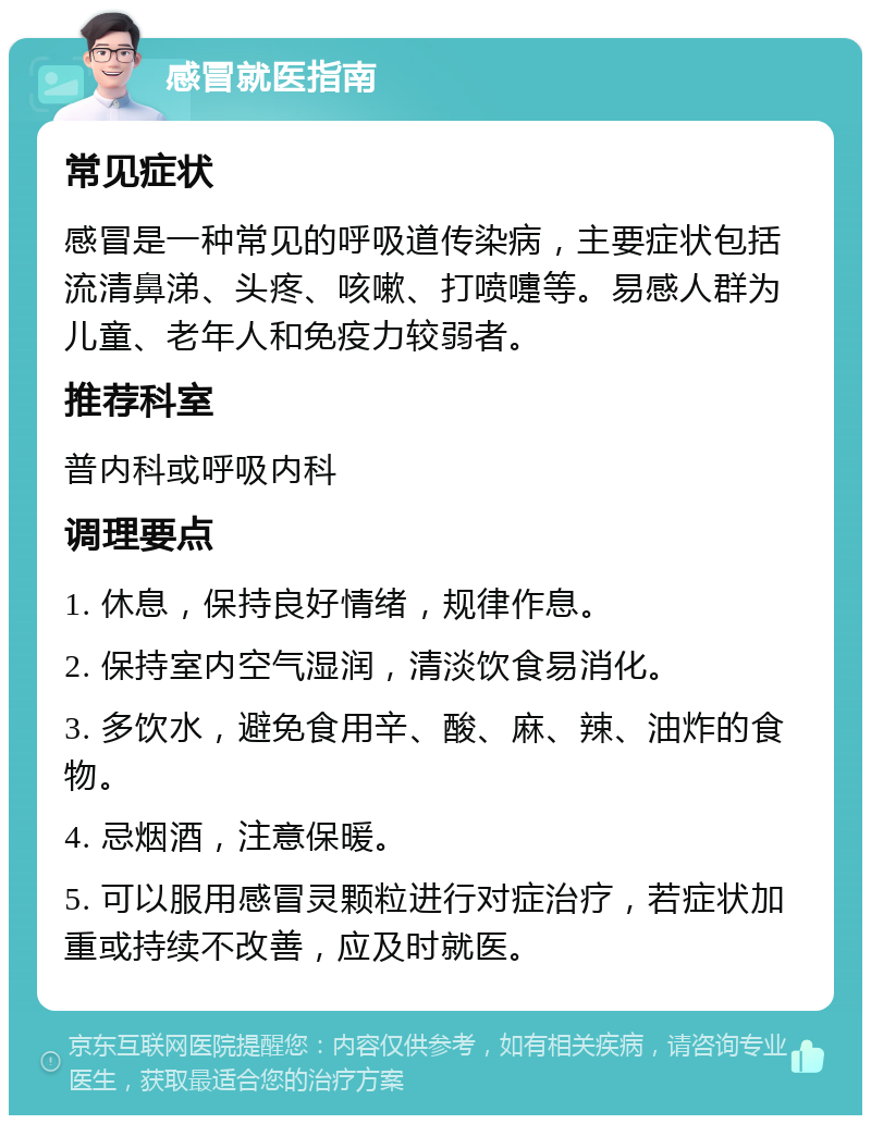 感冒就医指南 常见症状 感冒是一种常见的呼吸道传染病，主要症状包括流清鼻涕、头疼、咳嗽、打喷嚏等。易感人群为儿童、老年人和免疫力较弱者。 推荐科室 普内科或呼吸内科 调理要点 1. 休息，保持良好情绪，规律作息。 2. 保持室内空气湿润，清淡饮食易消化。 3. 多饮水，避免食用辛、酸、麻、辣、油炸的食物。 4. 忌烟酒，注意保暖。 5. 可以服用感冒灵颗粒进行对症治疗，若症状加重或持续不改善，应及时就医。