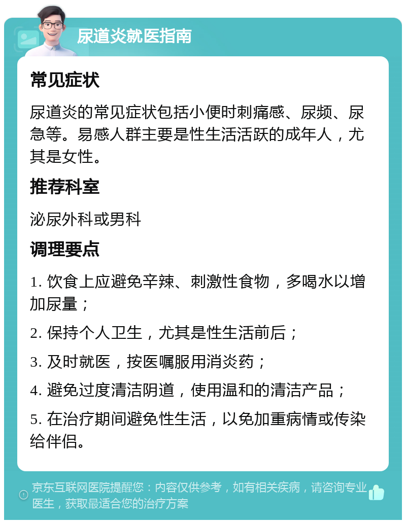 尿道炎就医指南 常见症状 尿道炎的常见症状包括小便时刺痛感、尿频、尿急等。易感人群主要是性生活活跃的成年人，尤其是女性。 推荐科室 泌尿外科或男科 调理要点 1. 饮食上应避免辛辣、刺激性食物，多喝水以增加尿量； 2. 保持个人卫生，尤其是性生活前后； 3. 及时就医，按医嘱服用消炎药； 4. 避免过度清洁阴道，使用温和的清洁产品； 5. 在治疗期间避免性生活，以免加重病情或传染给伴侣。