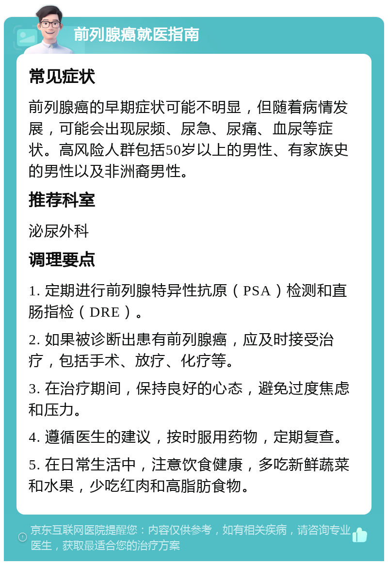 前列腺癌就医指南 常见症状 前列腺癌的早期症状可能不明显，但随着病情发展，可能会出现尿频、尿急、尿痛、血尿等症状。高风险人群包括50岁以上的男性、有家族史的男性以及非洲裔男性。 推荐科室 泌尿外科 调理要点 1. 定期进行前列腺特异性抗原（PSA）检测和直肠指检（DRE）。 2. 如果被诊断出患有前列腺癌，应及时接受治疗，包括手术、放疗、化疗等。 3. 在治疗期间，保持良好的心态，避免过度焦虑和压力。 4. 遵循医生的建议，按时服用药物，定期复查。 5. 在日常生活中，注意饮食健康，多吃新鲜蔬菜和水果，少吃红肉和高脂肪食物。