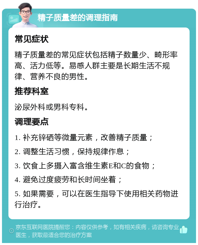 精子质量差的调理指南 常见症状 精子质量差的常见症状包括精子数量少、畸形率高、活力低等。易感人群主要是长期生活不规律、营养不良的男性。 推荐科室 泌尿外科或男科专科。 调理要点 1. 补充锌硒等微量元素，改善精子质量； 2. 调整生活习惯，保持规律作息； 3. 饮食上多摄入富含维生素E和C的食物； 4. 避免过度疲劳和长时间坐着； 5. 如果需要，可以在医生指导下使用相关药物进行治疗。