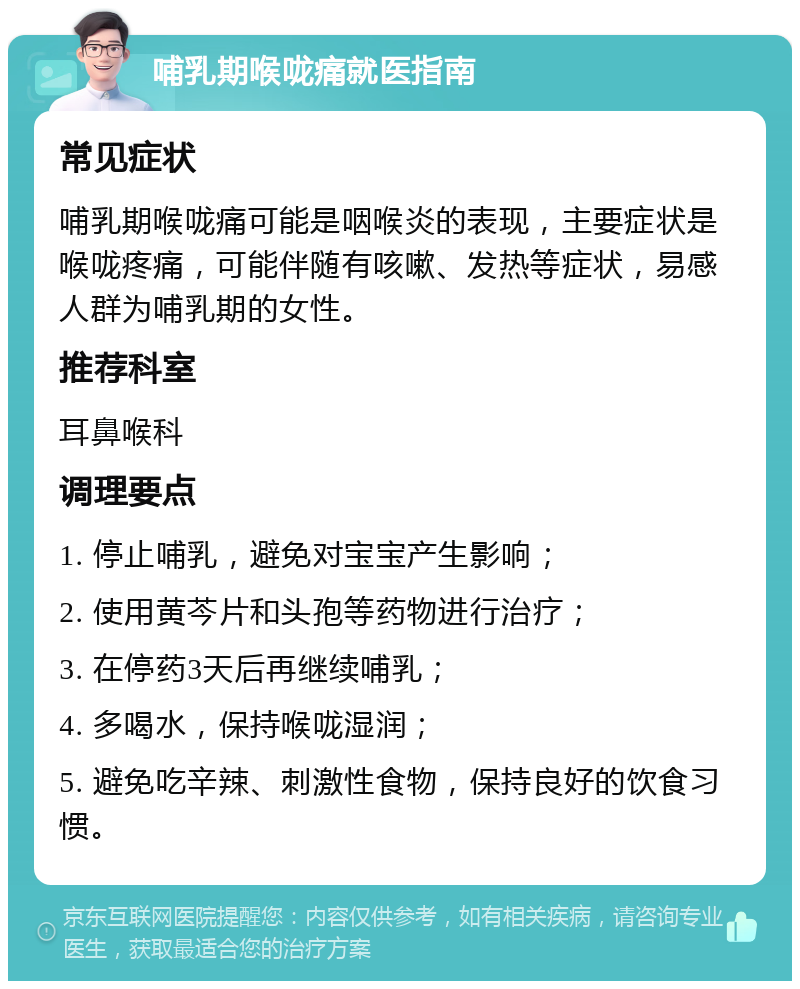 哺乳期喉咙痛就医指南 常见症状 哺乳期喉咙痛可能是咽喉炎的表现，主要症状是喉咙疼痛，可能伴随有咳嗽、发热等症状，易感人群为哺乳期的女性。 推荐科室 耳鼻喉科 调理要点 1. 停止哺乳，避免对宝宝产生影响； 2. 使用黄芩片和头孢等药物进行治疗； 3. 在停药3天后再继续哺乳； 4. 多喝水，保持喉咙湿润； 5. 避免吃辛辣、刺激性食物，保持良好的饮食习惯。