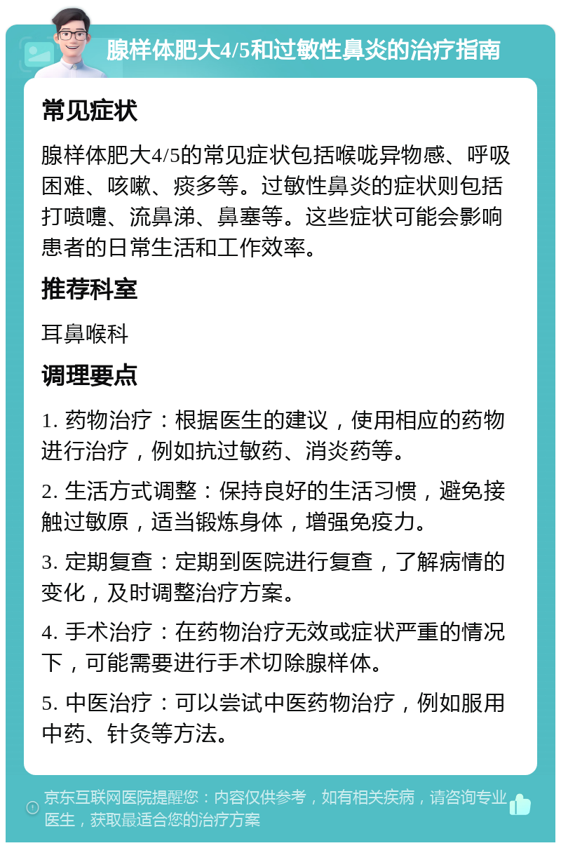 腺样体肥大4/5和过敏性鼻炎的治疗指南 常见症状 腺样体肥大4/5的常见症状包括喉咙异物感、呼吸困难、咳嗽、痰多等。过敏性鼻炎的症状则包括打喷嚏、流鼻涕、鼻塞等。这些症状可能会影响患者的日常生活和工作效率。 推荐科室 耳鼻喉科 调理要点 1. 药物治疗：根据医生的建议，使用相应的药物进行治疗，例如抗过敏药、消炎药等。 2. 生活方式调整：保持良好的生活习惯，避免接触过敏原，适当锻炼身体，增强免疫力。 3. 定期复查：定期到医院进行复查，了解病情的变化，及时调整治疗方案。 4. 手术治疗：在药物治疗无效或症状严重的情况下，可能需要进行手术切除腺样体。 5. 中医治疗：可以尝试中医药物治疗，例如服用中药、针灸等方法。