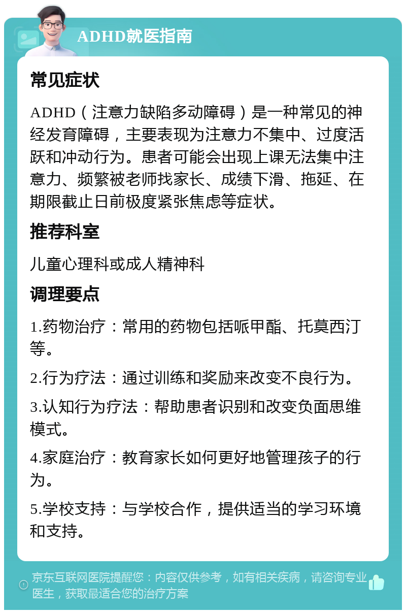 ADHD就医指南 常见症状 ADHD（注意力缺陷多动障碍）是一种常见的神经发育障碍，主要表现为注意力不集中、过度活跃和冲动行为。患者可能会出现上课无法集中注意力、频繁被老师找家长、成绩下滑、拖延、在期限截止日前极度紧张焦虑等症状。 推荐科室 儿童心理科或成人精神科 调理要点 1.药物治疗：常用的药物包括哌甲酯、托莫西汀等。 2.行为疗法：通过训练和奖励来改变不良行为。 3.认知行为疗法：帮助患者识别和改变负面思维模式。 4.家庭治疗：教育家长如何更好地管理孩子的行为。 5.学校支持：与学校合作，提供适当的学习环境和支持。