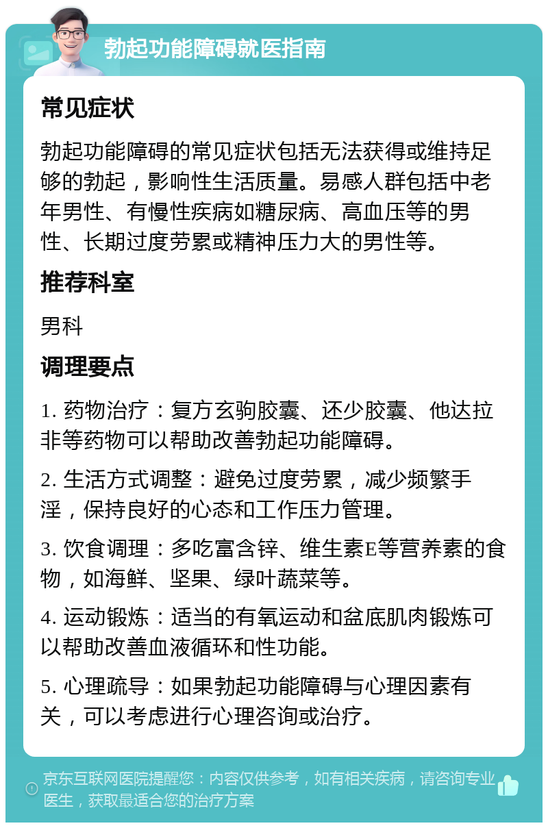 勃起功能障碍就医指南 常见症状 勃起功能障碍的常见症状包括无法获得或维持足够的勃起，影响性生活质量。易感人群包括中老年男性、有慢性疾病如糖尿病、高血压等的男性、长期过度劳累或精神压力大的男性等。 推荐科室 男科 调理要点 1. 药物治疗：复方玄驹胶囊、还少胶囊、他达拉非等药物可以帮助改善勃起功能障碍。 2. 生活方式调整：避免过度劳累，减少频繁手淫，保持良好的心态和工作压力管理。 3. 饮食调理：多吃富含锌、维生素E等营养素的食物，如海鲜、坚果、绿叶蔬菜等。 4. 运动锻炼：适当的有氧运动和盆底肌肉锻炼可以帮助改善血液循环和性功能。 5. 心理疏导：如果勃起功能障碍与心理因素有关，可以考虑进行心理咨询或治疗。