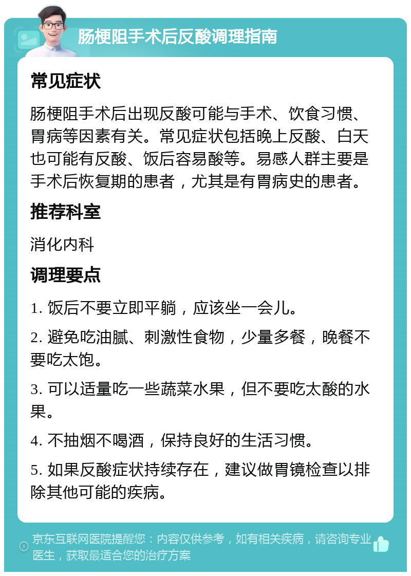 肠梗阻手术后反酸调理指南 常见症状 肠梗阻手术后出现反酸可能与手术、饮食习惯、胃病等因素有关。常见症状包括晚上反酸、白天也可能有反酸、饭后容易酸等。易感人群主要是手术后恢复期的患者，尤其是有胃病史的患者。 推荐科室 消化内科 调理要点 1. 饭后不要立即平躺，应该坐一会儿。 2. 避免吃油腻、刺激性食物，少量多餐，晚餐不要吃太饱。 3. 可以适量吃一些蔬菜水果，但不要吃太酸的水果。 4. 不抽烟不喝酒，保持良好的生活习惯。 5. 如果反酸症状持续存在，建议做胃镜检查以排除其他可能的疾病。