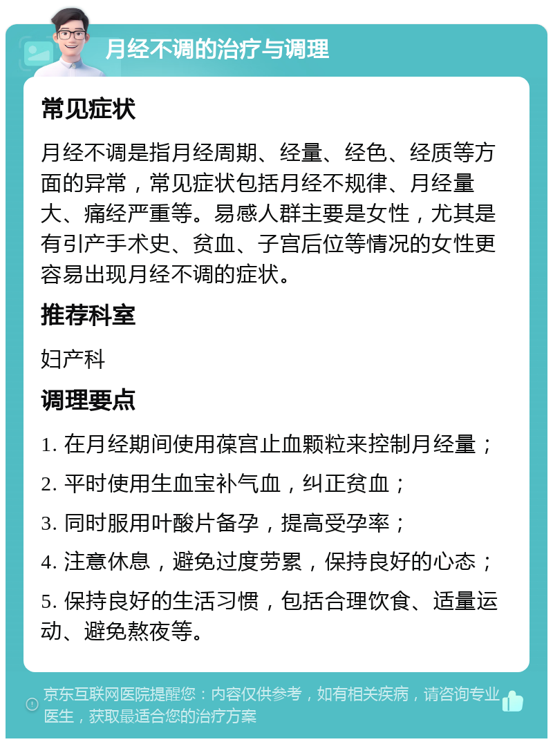 月经不调的治疗与调理 常见症状 月经不调是指月经周期、经量、经色、经质等方面的异常，常见症状包括月经不规律、月经量大、痛经严重等。易感人群主要是女性，尤其是有引产手术史、贫血、子宫后位等情况的女性更容易出现月经不调的症状。 推荐科室 妇产科 调理要点 1. 在月经期间使用葆宫止血颗粒来控制月经量； 2. 平时使用生血宝补气血，纠正贫血； 3. 同时服用叶酸片备孕，提高受孕率； 4. 注意休息，避免过度劳累，保持良好的心态； 5. 保持良好的生活习惯，包括合理饮食、适量运动、避免熬夜等。