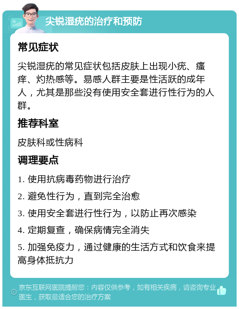 尖锐湿疣的治疗和预防 常见症状 尖锐湿疣的常见症状包括皮肤上出现小疣、瘙痒、灼热感等。易感人群主要是性活跃的成年人，尤其是那些没有使用安全套进行性行为的人群。 推荐科室 皮肤科或性病科 调理要点 1. 使用抗病毒药物进行治疗 2. 避免性行为，直到完全治愈 3. 使用安全套进行性行为，以防止再次感染 4. 定期复查，确保病情完全消失 5. 加强免疫力，通过健康的生活方式和饮食来提高身体抵抗力