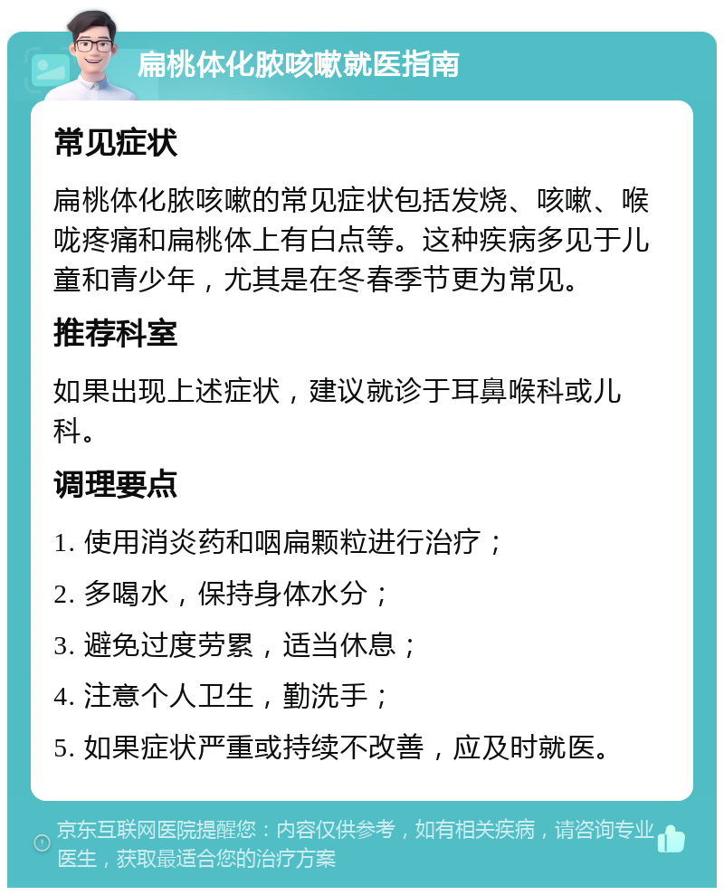 扁桃体化脓咳嗽就医指南 常见症状 扁桃体化脓咳嗽的常见症状包括发烧、咳嗽、喉咙疼痛和扁桃体上有白点等。这种疾病多见于儿童和青少年，尤其是在冬春季节更为常见。 推荐科室 如果出现上述症状，建议就诊于耳鼻喉科或儿科。 调理要点 1. 使用消炎药和咽扁颗粒进行治疗； 2. 多喝水，保持身体水分； 3. 避免过度劳累，适当休息； 4. 注意个人卫生，勤洗手； 5. 如果症状严重或持续不改善，应及时就医。