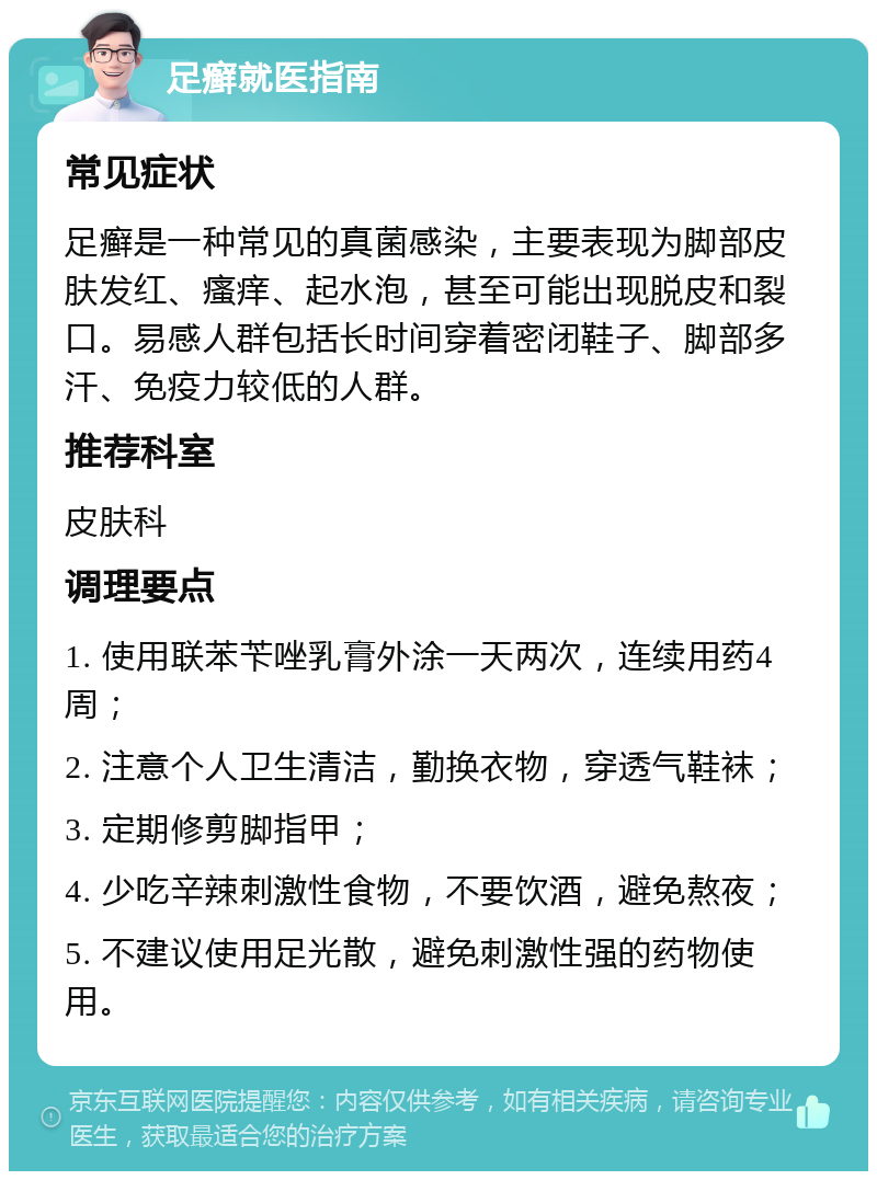 足癣就医指南 常见症状 足癣是一种常见的真菌感染，主要表现为脚部皮肤发红、瘙痒、起水泡，甚至可能出现脱皮和裂口。易感人群包括长时间穿着密闭鞋子、脚部多汗、免疫力较低的人群。 推荐科室 皮肤科 调理要点 1. 使用联苯苄唑乳膏外涂一天两次，连续用药4周； 2. 注意个人卫生清洁，勤换衣物，穿透气鞋袜； 3. 定期修剪脚指甲； 4. 少吃辛辣刺激性食物，不要饮酒，避免熬夜； 5. 不建议使用足光散，避免刺激性强的药物使用。